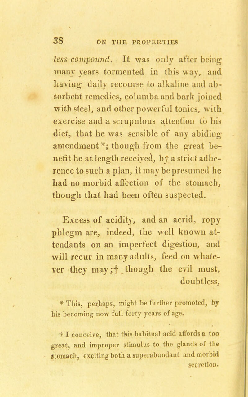 less compound. It was only after being many years tormented in this way, and having daily recourse to alkaline and ab- sorbent remedies, columba and bark joined with steel, and other powerful tonics, with exercise and a scrupulous attention to his diet, that he was sensible of any abiding amendment *; though from the great be- nefit he at length received, bj1 a strict adhe- rence to such a plan, it may be presumed he had no morbid affection of the stomach, though that had been often suspected. Excess of acidity, and an acrid, ropy phlegm are, indeed, the well known at- tendants on an imperfect digestion, and will recur in many adults, feed on whate- ver they may ;f though the evil must, doubtless, * This, per.haps, might be further promoted, bj his becoming now full forty years of age. + I conceive, that this habitual acid affords a too great, and improper stimulus to the glands of the stomach, exciting both a superabundant and morbid secretion.