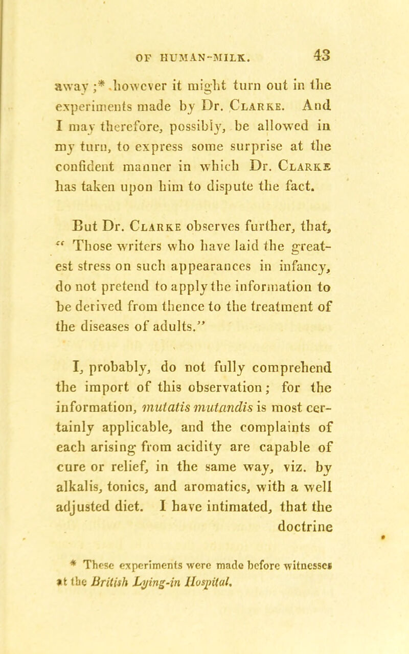 away ;* however it might turn out in the experiments made by Dr. Clarke. And I may therefore, possibly, be allowed in my turn, to express some surprise at the confident manner in which Dr. Clarke has taken upon him to dispute the fact. But Dr. Clarke observes further, that,  Those writers who have laid the great- est stress on such appearances in infancy, do not pretend to apply the information to be derived from thence to the treatment of the diseases of adults. I, probably, do not fully comprehend the import of this observation; for the information, mutatis mutandis is most cer- tainly applicable, and the complaints of each arising from acidity are capable of cure or relief, in the same way, viz. by alkalis, tonics, and aromatics, with a well adjusted diet. I have intimated, that the doctrine * These experiments were made before witnesses »t the British Lying-in Hospital.