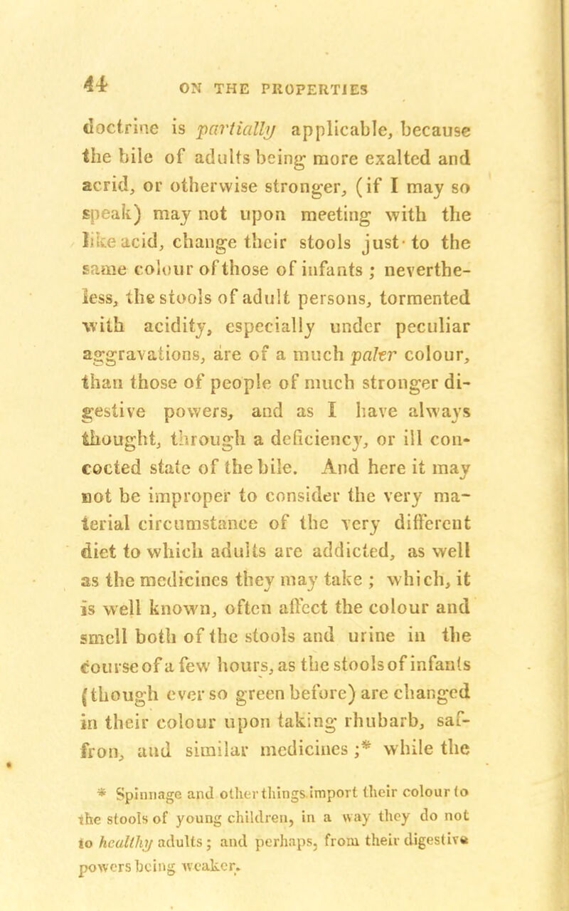 doctrine is partially applicable, because the bile of adults being more exalted and acrid, or otherwise stronger, (if I may so speak) may not upon meeting with the like acid, change their stools just-to the same colour of those of infants; neverthe- less, the stools of adult persons, tormented ■with acidity, especially under peculiar aggravations, are of a much pater colour, than those of people of much stronger di- gestive powers, and as I have always thought, through a deficiency, or ill con- cocted state of the bile. And here it may uot be improper to consider the very ma- terial circumstance of the very different diet to which adults are addicted, as well as the medicines they may take ; which, it is well known, often affect the colour and smell both of the stools and urine in the course of a few hours, as the stools of infants (though ever so green before) are changed in their colour upon taking rhubarb, saf- fron, and similar medicines ;* while the * Spinnage and otherthingS import (heir colour (o the stools of young children, in a way they do not to healthy adults j and perhaps, from their digestive powers hcing weaker.