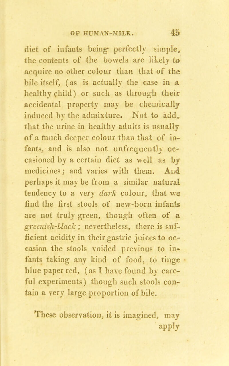 diet of infants being perfectly simple, the contents of the bowels are likely to acquire no other colour than that of the bile itself, (as is actually the case in a healthy child) or such as through their accidental property may be chemically induced by the admixture. Not to add, that the urine in healthy adults is usually of a much deeper colour than that of in- fants, and is also not unfrequently oc- casioned by a certain diet as well as by medicines; and varies with them. And perhaps it may be from a similar natural tendency to a very dark colour, that we find the first stools of new-born infants are not truly green, though often of a greenish-black; nevertheless, there is suf- ficient acidity in their gastric juices to oc- casion the stools voided previous to in- fants taking any kind of food, to tinge blue paper red, (as I have found by care- ful experiments) though such stools con- tain a very large proportion of bile. These observation, it is imagined, may apply