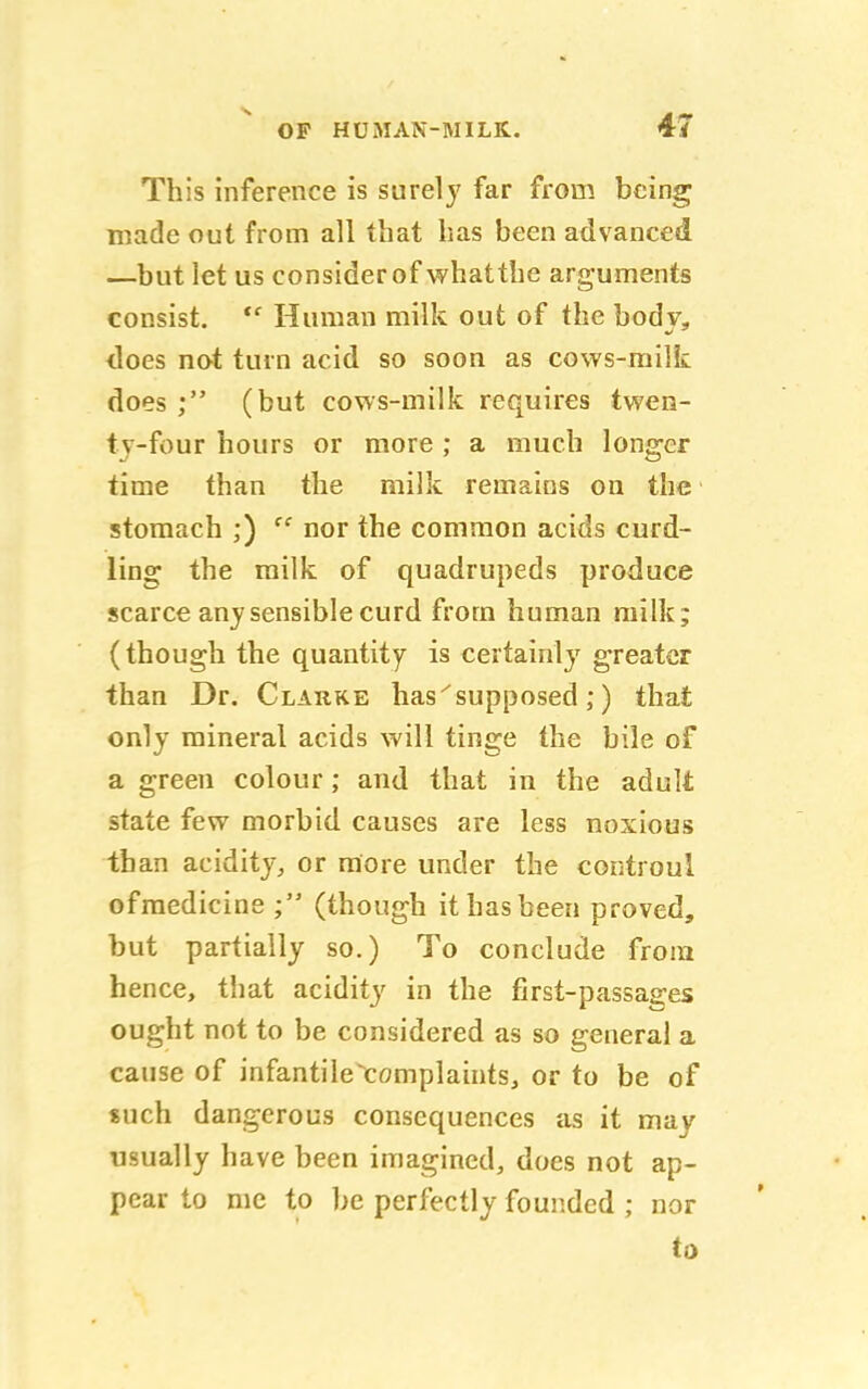 This inference is surely far from being made out from all that has been advanced —but let us consider of whatthe arguments consist. te Human milk out of the body, does not turn acid so soon as cows-milk does ; (but cows-milk requires twen- ty-four hours or more ; a much longer time than the milk remains on the stomach ;) ff nor the common acids curd- ling the milk of quadrupeds produce scarce any sensible curd from human milk; (though the quantity is certainly greater than Dr. Clarke has'supposed ;) that only mineral acids will tinge the bile of a green colour; and that in the adult state few morbid causes are less noxious than acidity, or more under the controul ofmedicine (though it has been proved, but partially so.) To conclude from hence, that acidity in the first-passages ought not to be considered as so general a cause of infantile complaints, or to be of such dangerous consequences as it may usually have been imagined, does not ap- pear to me to be perfectly founded ; nor to