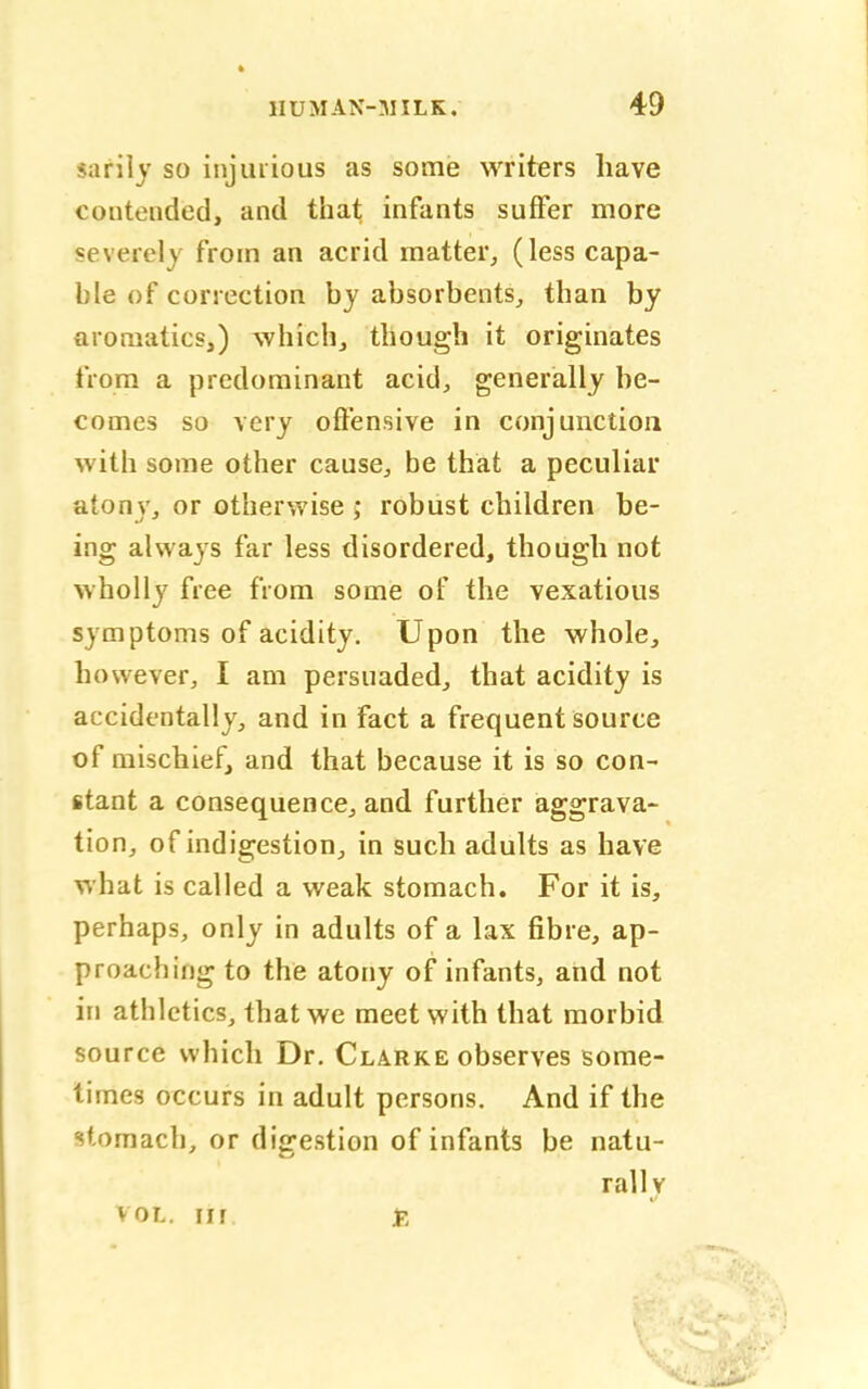 sarily so injurious as some writers have contended, and that infants suffer more severely from an acrid matter, (less capa- ble of correction by absorbents, than by aromaticsi) which, though it originates from a predominant acid, generally he- comes so very offensive in conjunction with some other cause, be that a peculiar atony, or otherwise ; robust children be- ing always far less disordered, though not wholly free from some of the vexatious symptoms of acidity. Upon the whole, however, I am persuaded, that acidity is accidentally, and in fact a frequent source of mischief, and that because it is so con- stant a consequence, and further aggrava- tion, of indigestion, in such adults as have what is called a weak stomach. For it is, perhaps, only in adults of a lax fibre, ap- proaching to the atony of infants, and not in athletics, that we meet with that morbid source which Dr. Clarke observes some- times occurs in adult persons. And if the stomach, or digestion of infants be natu- rally vol. in £