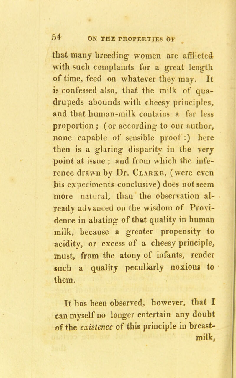 that many breeding women are afflicted with such complaints for a great length of time, feed on whatever they may. It is confessed also, that the milk, of qua- drupeds abounds with cheesy principles, and that human-milk contains a far less proportion ; (or according to our author, none capable of sensible proof:) here then is a glaring disparity in the very point at issue ; and from which the infe- rence drawn by Dr. Clarke, (were even his experiments conclusive) does not seem more natural, than the observation al- ready advanced on the wisdom of Provi- dence in abating of that quality in human milk, because a greater propensity to acidity, or excess of a cheesy principle, must, from the atony of infants, render such a quality peculiarly noxious to them. It has been observed, however, that I can myself no longer entertain any doubt of the existence of this principle in breast- milk,