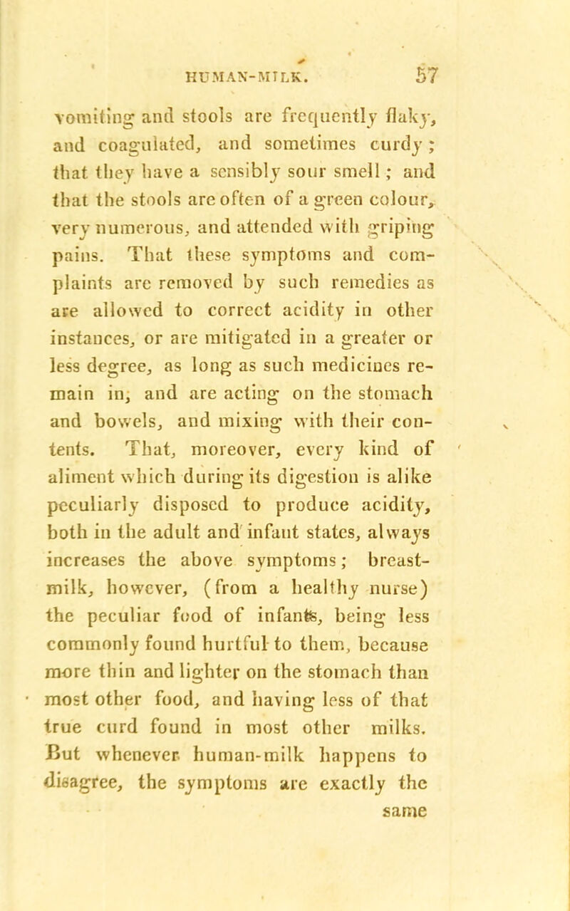 vomiting and stools are frequently flaky, and coagulated, and sometimes curdy ; that they have a sensibly sour smell; and that the stools are often of a green colour, very numerous, and attended with griping pains. That these symptoms and com- plaints are removed by such remedies as are allowed to correct acidity in other instances, or are mitigated in a greater or less degree, as long as such medicines re- main in, and are acting on the stomach and bowels, and mixing with their con- tents. That, moreover, every kind of aliment which during its digestion is alike peculiarly disposed to produce acidity, both in the adult and infant states, always increases the above symptoms; breast- milk, however, (from a healthy nurse) the peculiar food of infante, being less commonly found hurtful to them, because more thin and lighter on the stomach than most other food, and having loss of that true curd found in most other milks. But whenever human-milk happens to disagree, the symptoms are exactly the same