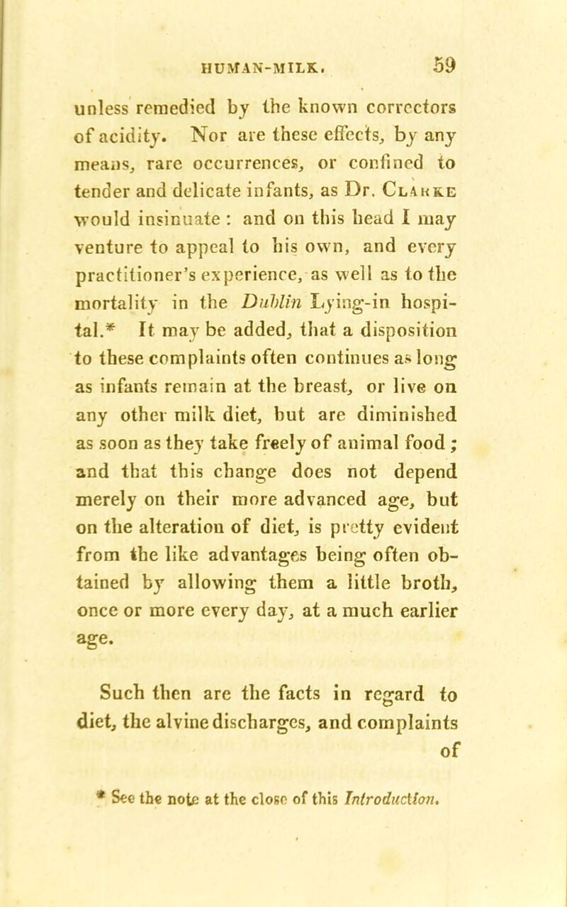 unless remedied by the known correctors of acidity. Nor are these effects, by any means, rare occurrences, or confined to tender and delicate infants, as Dr. Clakke would insinuate : and on this head I may venture to appeal to his own, and every practitioner's experience, as well as to the mortality in the Dublin Lying-in hospi- tal.* It may be added, that a disposition to these complaints often continues as long as infants remain at the breast, or live on any other milk diet, but are diminished as soon as they take fr«ely of animal food; and that this change does not depend merely on their more advanced age, but on the alteration of diet, is pretty evident from the like advantages being often ob- tained by allowing them a little broth, once or more every day, at a much earlier age. Such then are the facts in regard to diet, the alvine discharges, and complaints of * See the note at the closo of this Introduction.