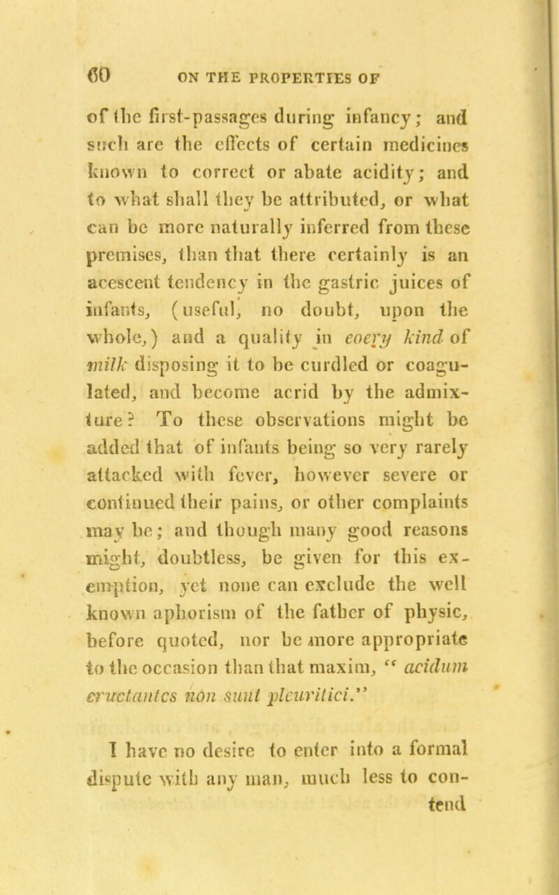 of (be fust-passages during infancy; and such are the effects of certain medicines known to correct or abate acidity; and to what shall they be attributed,, or what can be more naturally inferred from these premises, than that there certainly is an acescent tendency in the gastric juices of infants, (useful, no doubt, upon the whole,) and a quality in eoery kind of milk disposing it to be curdled or coagu- lated, and become acrid by the admix- ture? To these observations might be added that of infants being so very rarely attacked with fever, however severe or continued their pains., or other complaints may be; and though many good reasons might, doubtless, be given for this ex- emption, yet none can exclude the well known aphorism of the father of physic, before quoted, nor be more appropriate to the occasion than that maxim, c< acidum eructant.es non sunt })lcuritici. I have no desire to enter into a formal dispute with any man, much less to con- tend