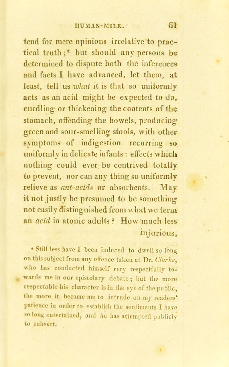 tend for mere opinions irrelative'to prac- tical truth;* but should any persons be determined to dispute both the inferences and facts I have advanced,, let them, at least, tell us what it is that so uniformly acts as an acid might be expected to do, curdling or thickening the contents of the stomach, offending the bowels, producing green and sour-smelling stools, with other symptoms of indigestion recurring so uniformly in delicate infants : effects which nothing could ever be contrived totally to prevent, nor can any thing so uniformly relieve as ant-acids or absorbents. May it not justly be presumed to be something not easily distinguished from what we term an acid in atonic adults ? How much less injurious, * Still less have I been induced to dwell so long on this subject from any offence taken at Dr. Clarice, who has conducted himself very respectfully to- % wards me in our epistolary debate; but the more respectable his character is in the eye of the public, the more it became me to intrude on my readers* patience in order to establish the sentiments I hare so long entertained, and lie lias attempted publicly to subvert. t