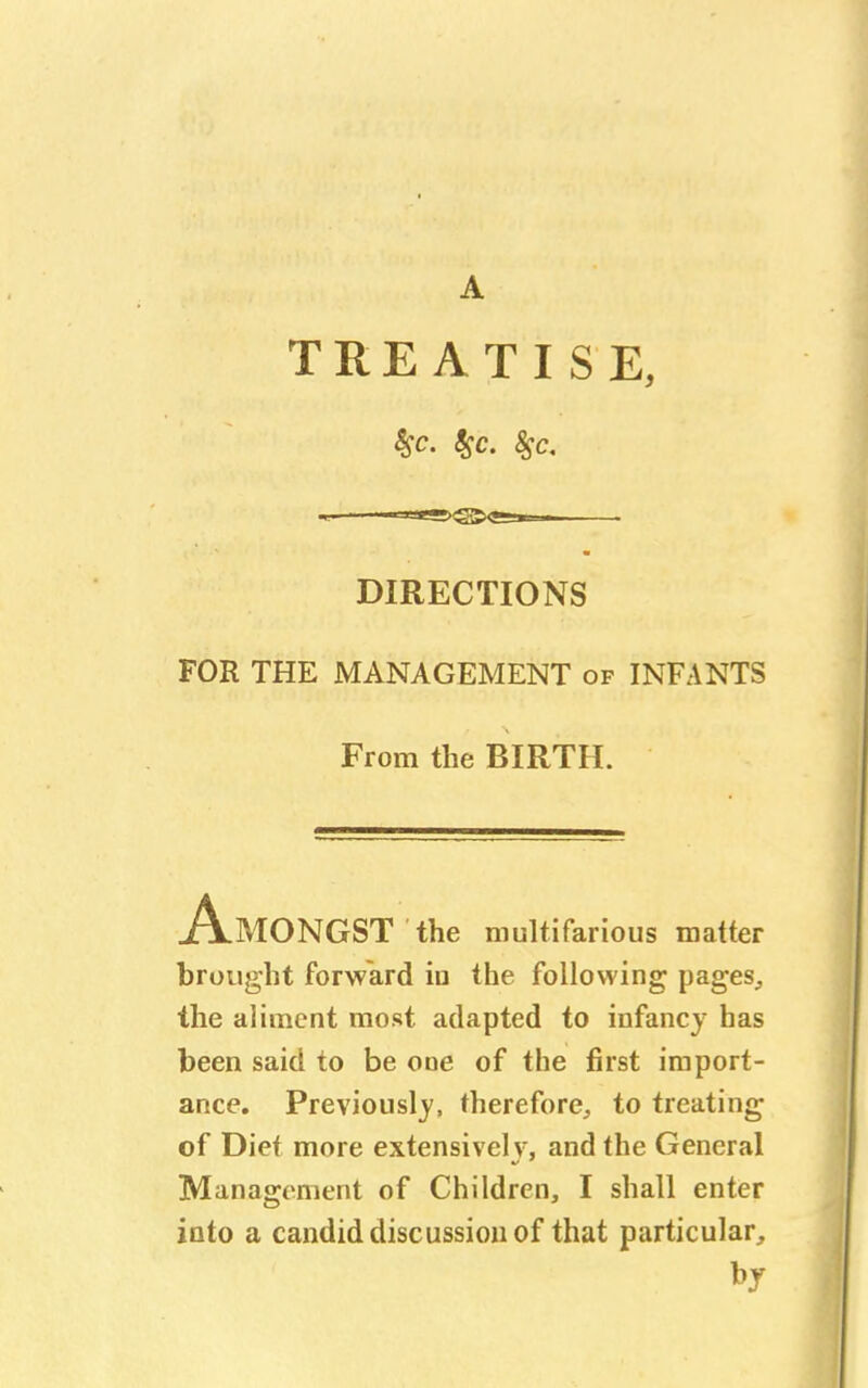 A TREATISE, $c. 85c. 8$c. DIRECTIONS FOR THE MANAGEMENT of INFANTS From the BIRTH. MONGST the multifarious matter brought forward iu the following pages, the aliment most adapted to infancy has been said to be one of the first import- ance. Previously, therefore, to treating of Dief more extensively, and the General Management of Children, I shall enter into a candid discussion of that particular,