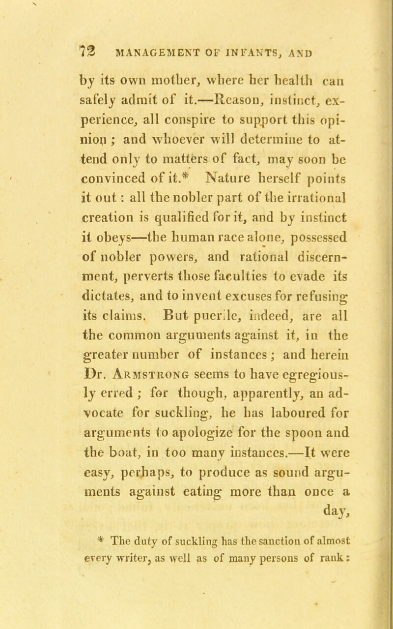 by its own mother, where her health can safely admit of it.—Reason, instinct, ex- perience, all conspire to support this opi- nion ; and whoever will determine to at- tend only to matters of fact, may soon be convinced of it.* Nature herself points it out: all the nobler part of the irrational creation is qualified for it, and by instinct it obeys—the human race alone, possessed of nobler powers, and rational discern- ment, perverts those faculties to evade its dictates, and to invent excuses for refusing its claims. But puerile, indeed, are all the common arguments against it, in the greater number of instances; and herein Dr. Armstrong seems to have egregious- ly erred ; for though, apparently, an ad- vocate for suckling, he has laboured for arguments to apologize for the spoon and the boat, in too many instances.—It were easy, perhaps, to produce as sound argu- ments against eating more than once a day, * The duty of suckling has the sanction of almost every writer} as well as of many persons of rank;