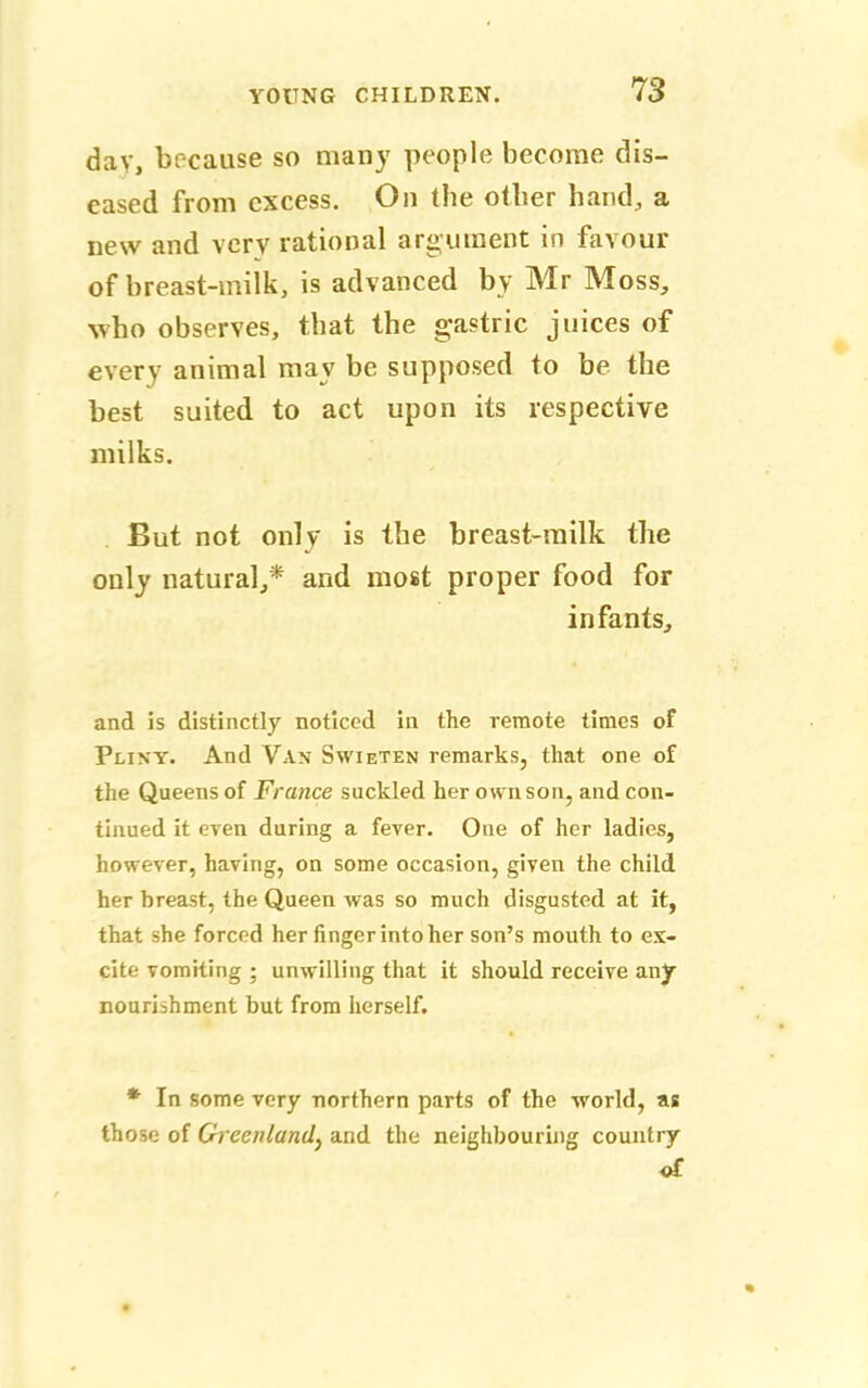 day, because so many people become dis- eased from excess. On the other hand, a new and very rational argument in favour of breast-inilk, is advanced by Mr Moss, who observes, that the gastric juices of every animal may be supposed to be the best suited to act upon its respective milks. But not only is the breast-milk the only natural,* and most proper food for infants, and is distinctly noticed in the remote times of Pliny. And Van Swieten remarks, that one of the Queens of France suckled her own son, and con- tinued it even during a fever. One of her ladies, however, having, on some occasion, given the child her hreast, the Queen was so much disgusted at it, that she forced her finger into her son's mouth to ex- cite vomiting ; unwilling that it should receive any nourishment but from herself. * In some very northern parts of the world, as those of Greenland, and the neighbouring country of »