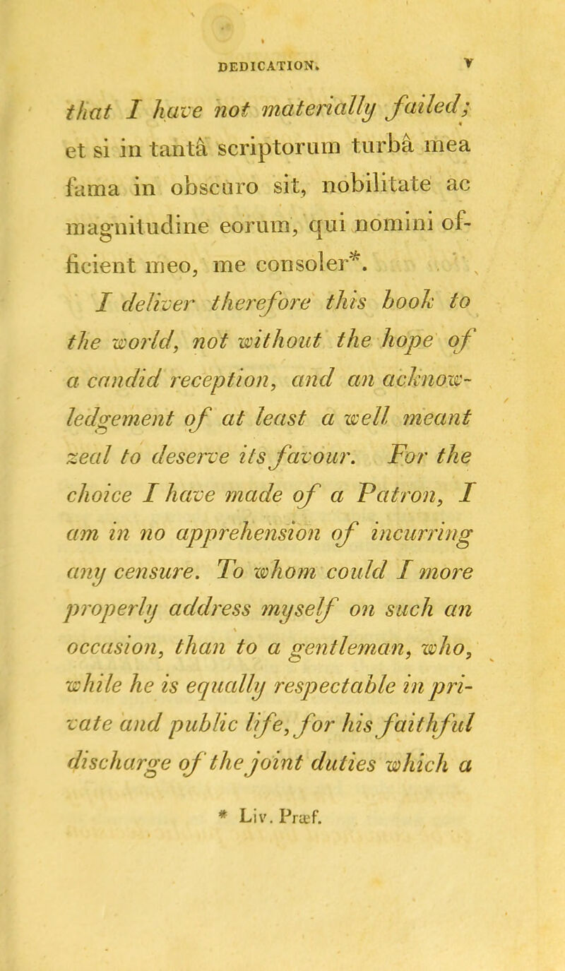 that I have not matenally failed; et si in tant^ scriptorum turba mea fama in obscuro sit, nobilitate ac magnitudine eorum, qui nomini of- ficient meo, me consoler^. / deliver therefore this booh to the world, not without the hope of a candid reception, and an aclmow- ledgement of at least a well meant zeal to desei^e its favour. For the choice I have made of a Patron, I am in no apprehension of incurring any censure. To Kohom could I more properly address myself on such an occasion, than to a gentleman, who, while he is equally respectable in pri- vate and public life, for his faithful discharge of the joint duties which a * Liv. Pra;f.