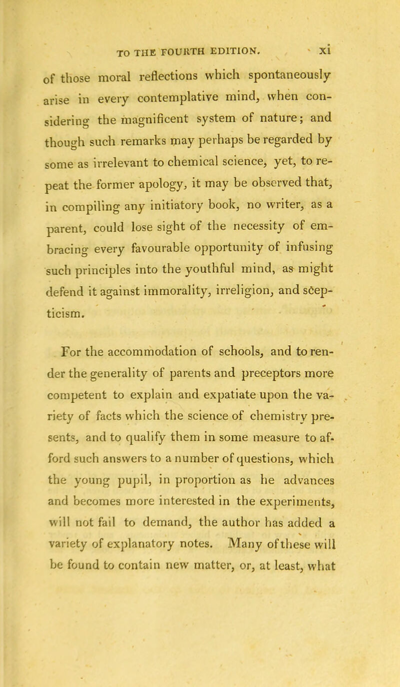 of those moral reflections which spontaneously arise in every contemplative mind, when con- sidering the magnificent system of nature; and though such remarks may perhaps be regarded by some as irrelevant to chemical science, yet, to re- peat the former apology, it may be observed that, in compiling any initiatory book, no writer, as a parent, could lose sight of the necessity of em- bracing every favourable opportunity of infusing such principles into the youthful mind, as might defend it against immorality, irreligion, and sCep- ticism. For the accommodation of schools, and to ren- der the generality of parents and preceptors more competent to explain and expatiate upon the va- riety of facts which the science of chemistry pre- sents, and to qualify them in some measure to af- ford such answers to a number of questions, which the young pupil, in proportion as he advances and becomes more interested in the experiments, will not fail to demand, the author has added a variety of explanatory notes. Many of these will be found to contain new matter, or, at least, what