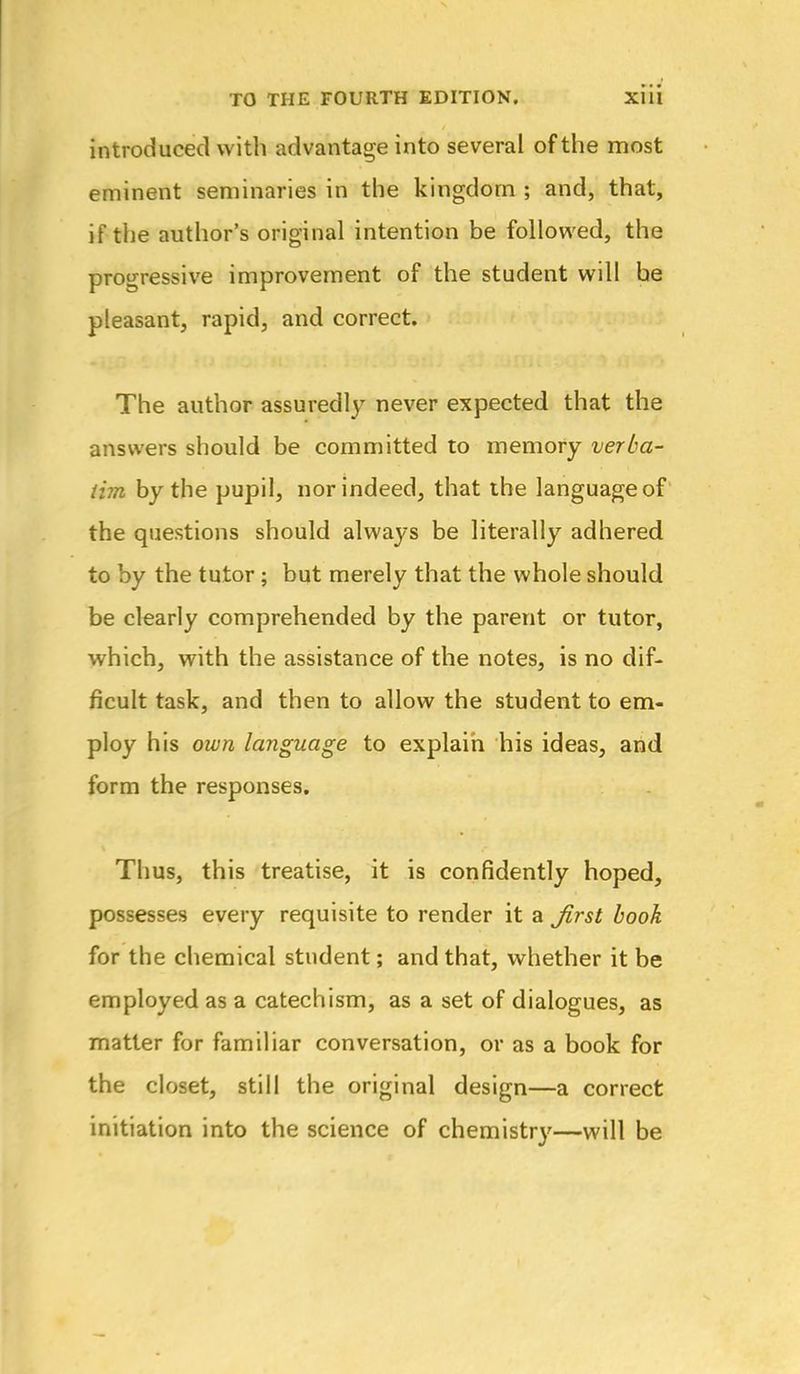 introduced with advantage into several of the most eminent seminaries in the kingdom ; and, that, if the author's original intention be followed, the progressive improvement of the student will be pleasant, rapid, and correct. The author assuredly never expected that the answers should be committed to memory verba- tim by the pupil, nor indeed, that the language of the questions should always be literally adhered to by the tutor; but merely that the whole should be clearly comprehended by the parent or tutor, which, with the assistance of the notes, is no dif- ficult task, and then to allow the student to em- ploy his own language to explain his ideas, and form the responses. Thus, this treatise, it is confidently hoped, possesses every requisite to render it a ^rst book for the chemical student; and that, whether it be employed as a catechism, as a set of dialogues, as matter for familiar conversation, or as a book for the closet, still the original design—a correct initiation into the science of chemistry—will be