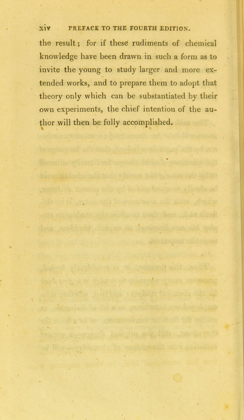 the result; for if these! rudiments of chemical knowledge have been drawn in such a form as to invite the young to study larger and more ex- tended works, and to prepare them to adopt that theory only which can be substantiated by their own experiments, the chief intention of the au- thor will then be fully accomplished.