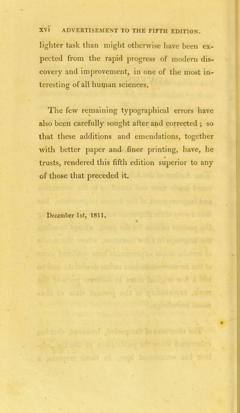 lighter task than might otherwise have been ex- pected from the rapid progress of modern dis- covery and improvement, in one of the most in- teresting of all huijian sciences. The few remaining typographical errors have also been carefully sought after and corrected ; so that these additions and emendations, together with better paper and finer printing, have, he trusts, rendered this fifth edition superior to any of those that preceded it. December Ist, 1811.
