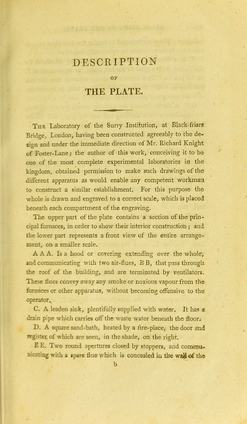 DESCRIPTION OF THE PLATE. The Laboratory of the Surry Institution, at Black-friar* Bridge, London, having been constructed agreeably to the de- sion and under the immediate direction of Mr. Richard Knight of Foster-Lane; the author of this work, conceiving it to be one of the most complete experimental laboratories in. the kingdom, obtained permission to make such drawings of the different apparatus as would enable any competent workman to construct a similar eslablishment. For this purpose the whole is drawn and engraved to a correct scale, which is placed beneath each compartment of the engraving. The upper part of the plate contains a section of the prin- cipal furnaces, in order to show their interior construction; and the lower part represents a front view of the entire arrange- ment, on a smaller scale. AAA. Is a hood or covering extending over the whole'; and communicating with two air-flues, B B, that pass through the roof of the building, and are terminated by ventilators. These flues convey away any smoke or noxious vapour from the furnaces or other apparatus, without becoming offensive to the operator., C. A leaden sink, plentifully eupplied with water. It has a drain pipe which carries off the waste water beneath the floors D. A square sand-bath, heated by a fire-place, the door and register, of which are seen, in the shade, on the right. EE. Two round apertures closed by stoppers, and commu- nicating with a ipare flue which is concealed in the waU of the b