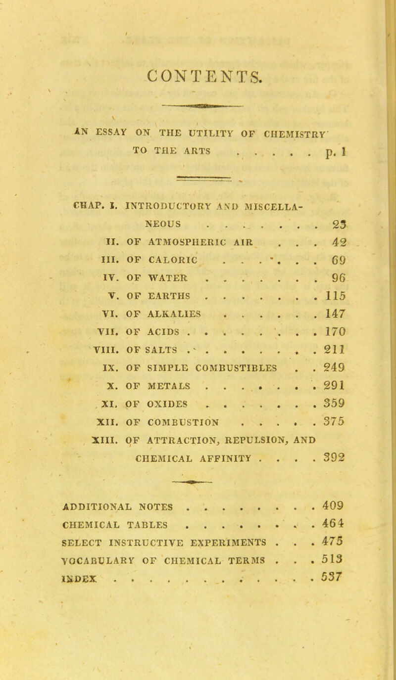 IN ESSAY ON THE UTILITY OF CHEMISTRY TO THE ARTS p. 1 CONTENTS, CHAP. 1. INTRODUCTORY AND MISCELLA- NEOUS 23 II. OF ATMOSPHERIC AIR ... 42 III. OF CALORIC ....... 69 IV. OF WATER 96 V. OF EARTHS 115 VI. OF ALKALIES 147 VII. OF ACIDS 170 VIII. OF SALTS 211 IX. OF SIMPLE COMBUSTIBLES . . 249 X. OF METALS .291 XI. OF OXIDES 359 XII. OF COMBUSTION 375 XIII. OF ATTRACTION, REPULSION, AND CHEMICAL AFFINITY .... 392 ADDITIONAL NOTES 409 CHEMICAL TABLES .464 SELECT INSTRUCTIVE EXPERIMENTS . . . 475 VOCABULARY OF CHEMICAL TER3IS . . .513 IKDEX 537