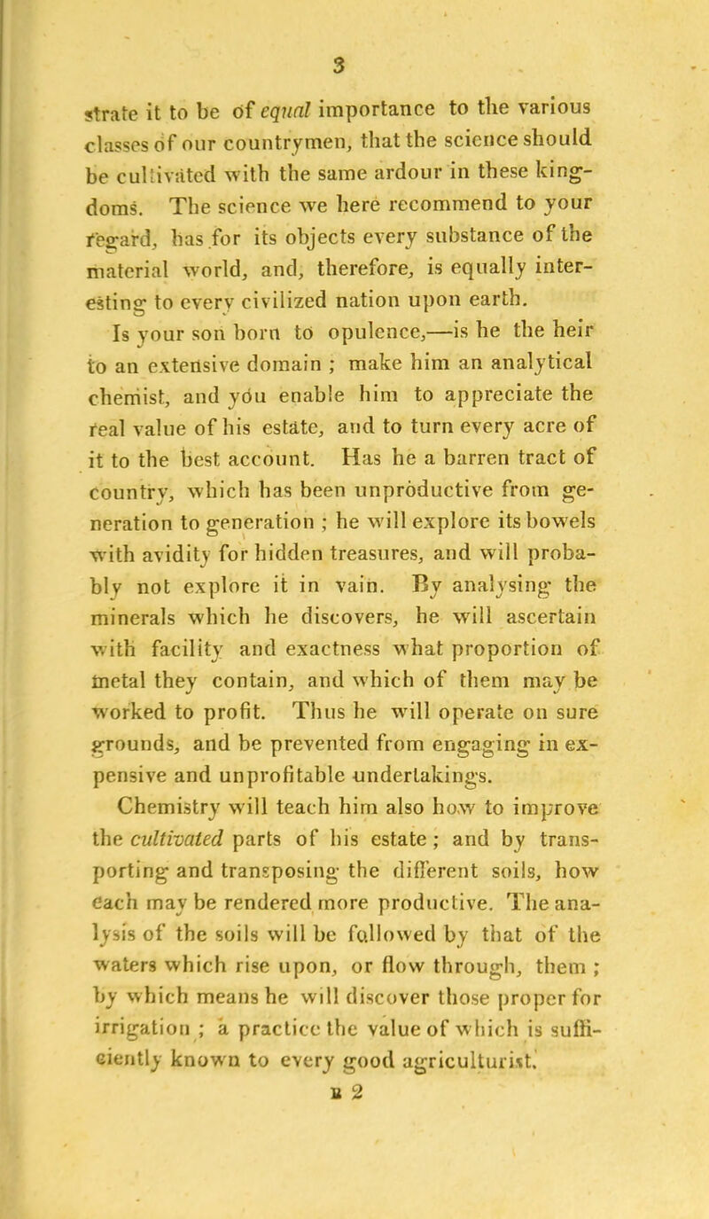 strate it to be of equal importance to the various classes of our countrymen, that the science should be cul'iivatcd with the same ardour in these king- doms. The science we here recommend to your i'e2:ard, has for its objects every substance of the material world, and, therefore, is equally inter- estins: to everv civilized nation upon earth. Is your son horn to opulence,—is he the heir to an extensive domain ; make him an analytical cherriist, and you enable him to appreciate the real value of his estate, and to turn every acre of it to the best account. Has he a barren tract of country, which has been unproductive from ge- neration to generation ; he will explore its bowels with avidity for hidden treasures, and will proba- bly not explore it in vain. By analysing the minerals which he discovers, he will ascertain with facility and exactness what proportion of metal they contain, and which of them may be worked to profit. Thus he will operate on sure grounds, and be prevented from engaging in ex- pensive and unprofitable undertakings. Chemistry will teach him also how to improve the cultivated parts of his estate; and by trans- porting and transposing the different soils, how each may be rendered more productive. The ana- lysis of the soils will be fallowed by that of the waters which rise upon, or flow through, them ; by which means he will discover those proper for irrigation ; a practice the value of which is suffi- ciently known to every good agriculturist. B 2