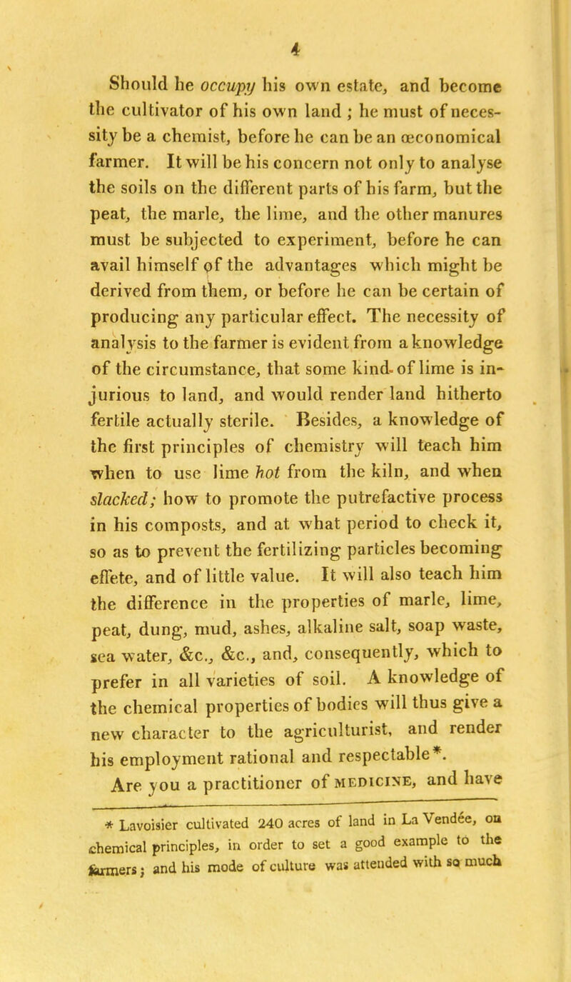 Should he occupy his own estate, and become the cultivator of his own land ; he must of neces- sity be a chemist, before he can be an oeconomical farmer. It will be his concern not only to analyse the soils on the different parts of his farm, but the peat, the marie, the lime, and the other manures must be subjected to experiment, before he can avail himself qf the advantages which might be derived from them, or before he can be certain of producing any particular effect. The necessity of analysis to the farmer is evident from a knowledge of the circumstance, that some kind-of lime is in- jurious to land, and would render land hitherto fertile actually sterile. Besides, a knowledge of the first principles of chemistry will teach him when to use lime hot from the kiln, and when slacked; how to promote the putrefactive process in his composts, and at what period to check it, so as to prevent the fertilizing particles becoming effete, and of little value. It will also teach him the difference in the properties of marie, lime, peat, dung, mud, ashes, alkaline salt, soap waste, sea water, &c., &c., and, consequently, which to prefer in all varieties of soil. A knowledge of the chemical properties of bodies will thus give a new character to the agriculturist, and render his employment rational and respectable*. Are you a practitioner of medicine, and have * Lavoisier cultivated 240 acres of land in La Vendee, oa chemical principles, in order to set a good example to the fcrmersj and his mode of culture was attended with so much