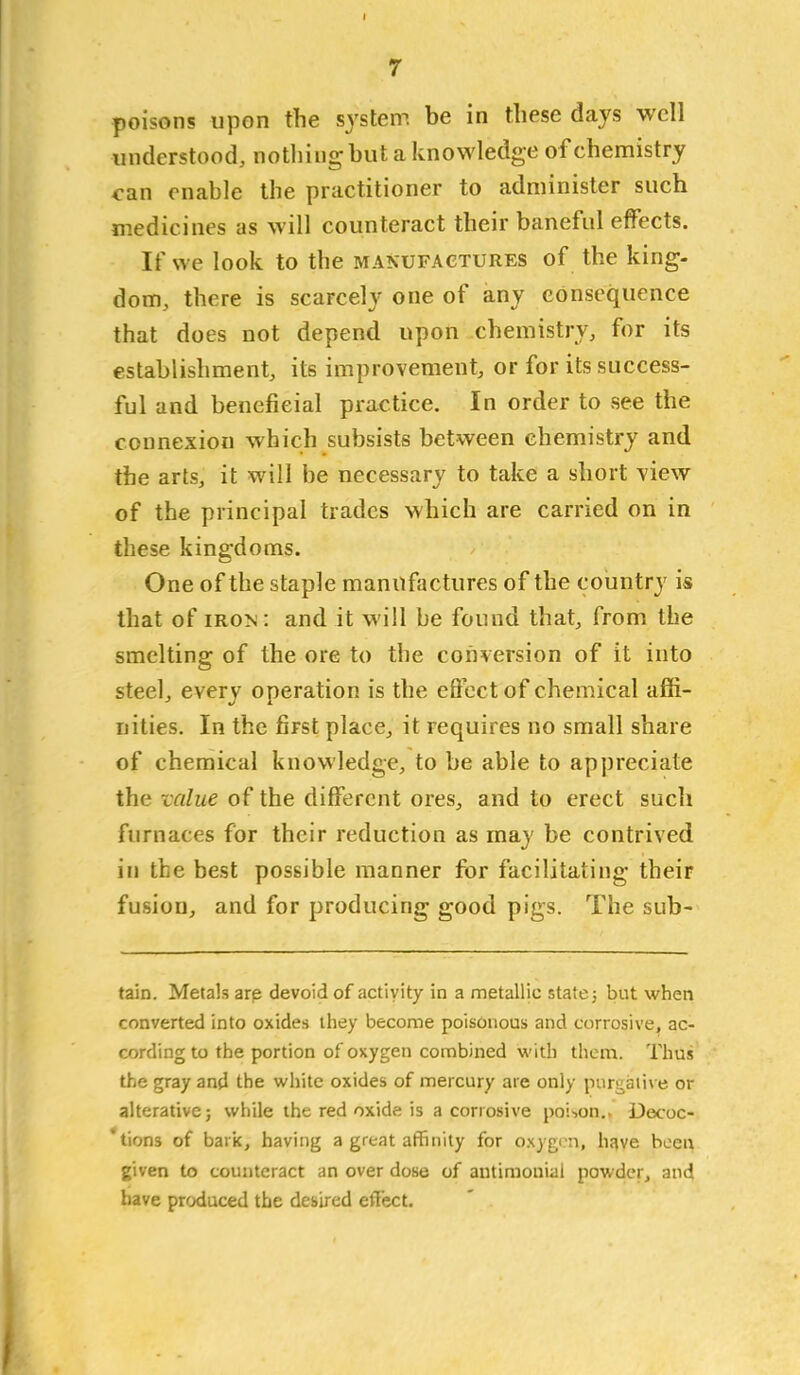 poisons upon the system be in these days well understood, nothing-but a knowledge of chemistry <-an enable the practitioner to administer such medicines as will counteract their baneful effects. If we look to the manufactures of the king- dom, there is scarcely one of any consequence that does not depend upon chemistry, for its establishment, its improvement, or for its success- ful and beneficial practice. In order to see the connexion which subsists between chemistry and the arts, it will be necessary to take a short view of the principal trades which are carried on in these kingdoms. One of the staple manufactures of the country is that of iron: and it will be found that, from the smelting of the ore to the conversion of it into steel, every operation is the effect of chemical affi- nities. In the first place, it requires no small share of chemical knowledge, to be able to appreciate the value of the different ores, and to erect such furnaces for their reduction as may be contrived in the best possible manner for facilitating their fusion, and for producing good pigs. The sub- tain. Metals are devoid of activity in a metallic state j but when converted into oxides they become poisonous and corrosive, ac- cording to the portion of oxygen combined with them. Thus the gray and the white oxides of mercury are only purgaii\ e or alterative; while the red oxide is a corrosive poi-,on,, Decoc- 'tions of bark, having a great affinity for oxygen, h^we been given to counteract an over dose of antimonial powder, and have produced the desired etiijct.