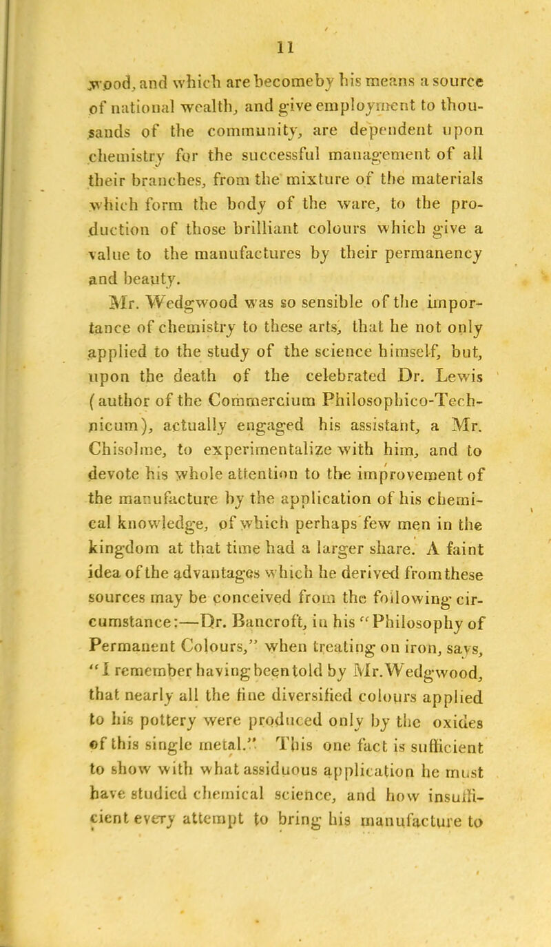y^ pod, and which are hecomebv his means a source of national wealth, and give employment to thou- jsands of the communityj, are dependent upon chemistry for the successful management of all their branches, from the mixture of the materials which form the body of the ware, to the pro- duction of those brilliant colours which give a \alue to the manufactures by their permanency and beauty. Mr. Wedgwood was so sensible of the impor- tance of chemistry to these arts> that he not only applied to the study of the science himself, but, upon the death of the celebrated Dr. Lewis (author of the Comrnercium Philosophico-Tech- jnicum), actually engaged his assistant, a Mr. Chisolme, to experimentalize with him, and to devote his whole attention to the improvement of the manufacture by the application of his chemi- cal knowledge, of which perhaps few men in the kingdom at that time had a larger share. A faint idea of the advantages which he derived fromthese sources may be conceived from the following- cir- cumstance:—Dr. Bancroft, in his Philosophy of Permanent Colours, when treating on iron, says, 1 remember having been told by Mr. Wedgwood, that nearly all the tine diversified colours applied to his pottery were produced only by the oxides ©f this single meial. This one fact is sufficient to show with what assiduous application he must have studied chemical science, and how insuih- cient every attempt to bring his manufacture to