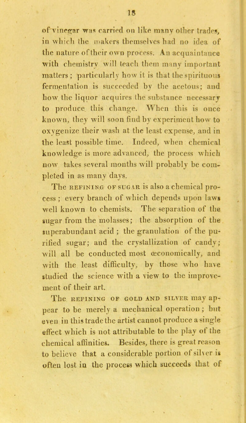 of A'inrscar vfn% carriod on like many other trades, in wliicli the ifakcrs themselves had no idea of the nature of their own process. An acquaintance with chemistry will teach them m-iny important matters; particularly how it is that the spirituous fermentation is succeeded by the acetous; and how the liquor acquires the substance necessary to produce this change. When this is once known, they will soon find by experiment how to oxygenize their wash at the least expense, and in the least possible time. Indeed, when chemical knowledge is more advanced, the process which now takes several months will probably be com- pleted in as many days. The REFINING OF SUGAR is also a chemical pro- cess ; every branch of which depends upon laws well known to chemists. The separation of the sugar from the molasses; the absorption of the superabundant acid ; the granulation of the pu- rified sugar; and the crystallization of candy; will all be conducted most oeconomically, and with the least difficulty, by those M'ho have studied the science with a view to the improve- ment of their art. The REFINING OP GOLD AND SILVER may ap- pear to be merely a mechanical operation ; but even in this trade the artist cannot produce a single effect which is not attributable to the play of the chemical affinities. Besides, there is great reason to believe that a considerable portion of sihcr is often lost in the process which succeeds that of