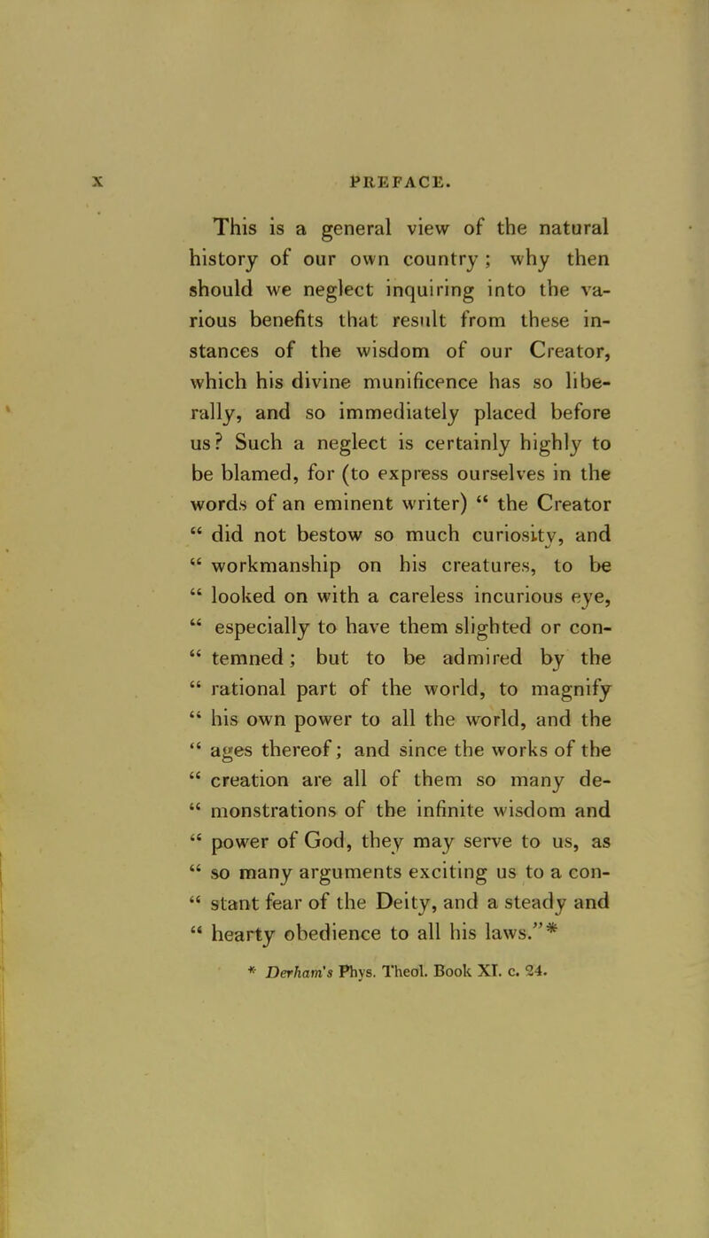 This is a general view of the natural history of our own country ; why then should we neglect inquiring into the va- rious benefits that result from these in- stances of the wisdom of our Creator, which his divine munificence has so libe- rally, and so immediately placed before us? Such a neglect is certainly highly to be blamed, for (to express ourselves in the words of an eminent writer)  the Creator  did not bestow so much curiositv, and  workmanship on his creatures, to be  looked on with a careless incurious eye,  especially to have them slighted or con-  temned; but to be admired by the  rational part of the world, to magnify  his own power to all the world, and the  ages thereof; and since the works of the  creation are all of them so many de-  monstrations of the infinite wisdom and  power of God, they may serve to us, as  so many arguments exciting us to a con-  slant fear of the Deity, and a steady and  hearty obedience to all his laws.* * Derham's Phys. Theol. Book XI. c. 24.