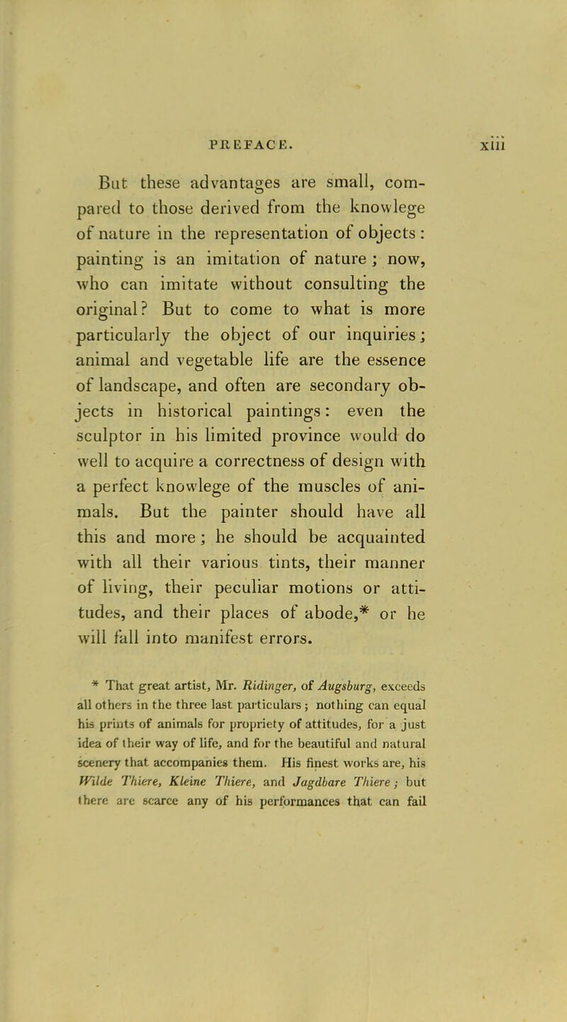 But these advantages are small, com- pared to those derived from the knowlege of nature in the representation of objects : painting is an imitation of nature ; now, who can imitate without consulting the original? But to come to what is more particularly the object of our inquiries; animal and vegetable life are the essence of landscape, and often are secondary ob- jects in historical paintings: even the sculptor in his limited province would do well to acquire a correctness of design with a perfect knowlege of the muscles of ani- mals. But the painter should have all this and more; he should be acquainted with all their various tints, their manner of living, their peculiar motions or atti- tudes, and their places of abode,* or he will fall into manifest errors. * That great artist, Mr. Ridinger, of Augsburg, exceeds all others in the three last particulars ; nothing can equal his prints of animals for propriety of attitudes, for a just idea of iheir way of life, and for the beautiful and natural scenery that accompanies them. His finest works are, his Wilde Thiere, Kleine Tliiere, and Jagdbare Thiere; but there are scarce any of his performances that can fail