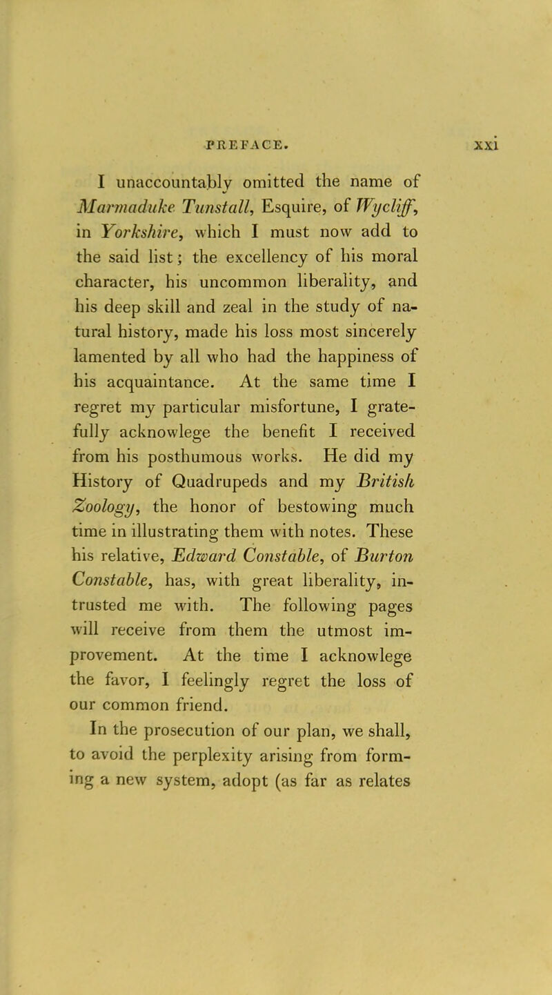 I unaccountably omitted the name of Marmaduke Tunstall, Esquire, of Wycliff, in Yorkshire, which I must now add to the said list; the excellency of his moral character, his uncommon liberality, and his deep skill and zeal in the study of na- tural history, made his loss most sincerely lamented by all who had the happiness of his acquaintance. At the same time I regret my particular misfortune, I grate- fully acknowlege the benefit I received from his posthumous works. He did my History of Quadrupeds and my British Zoology, the honor of bestowing much time in illustrating them with notes. These his relative, Edward Constable, of Burton Constable, has, with great liberality, in- trusted me with. The following pages will receive from them the utmost im- provement. At the time I acknowlege the favor, I feelingly regret the loss of our common friend. In the prosecution of our plan, we shall, to avoid the perplexity arising from form- ing a new system, adopt (as far as relates