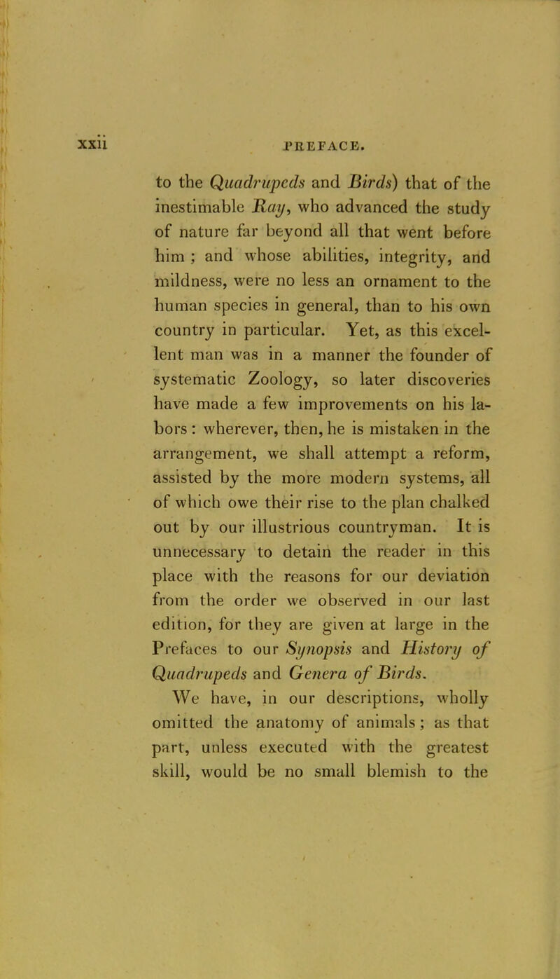 to the Quadrupeds and Birds) that of the inestimable Ray, who advanced the study of nature far beyond all that went before him ; and whose abilities, integrity, and mildness, were no less an ornament to the human species in general, than to his own country in particular. Yet, as this excel- lent man was in a manner the founder of systematic Zoology, so later discoveries have made a few improvements on his la- bors : wherever, then, he is mistaken in the arrangement, we shall attempt a reform, assisted by the more modern systems, all of which owe their rise to the plan chalked out by our illustrious countryman. It is unnecessary to detain the reader in this place with the reasons for our deviation from the order we observed in our last edition, for they are given at large in the Prefaces to our Synopsis and History of Quadrupeds and Genera of Birds. We have, in our descriptions, wholly omitted the anatomy of animals; as that part, unless executed with the greatest skill, would be no small blemish to the