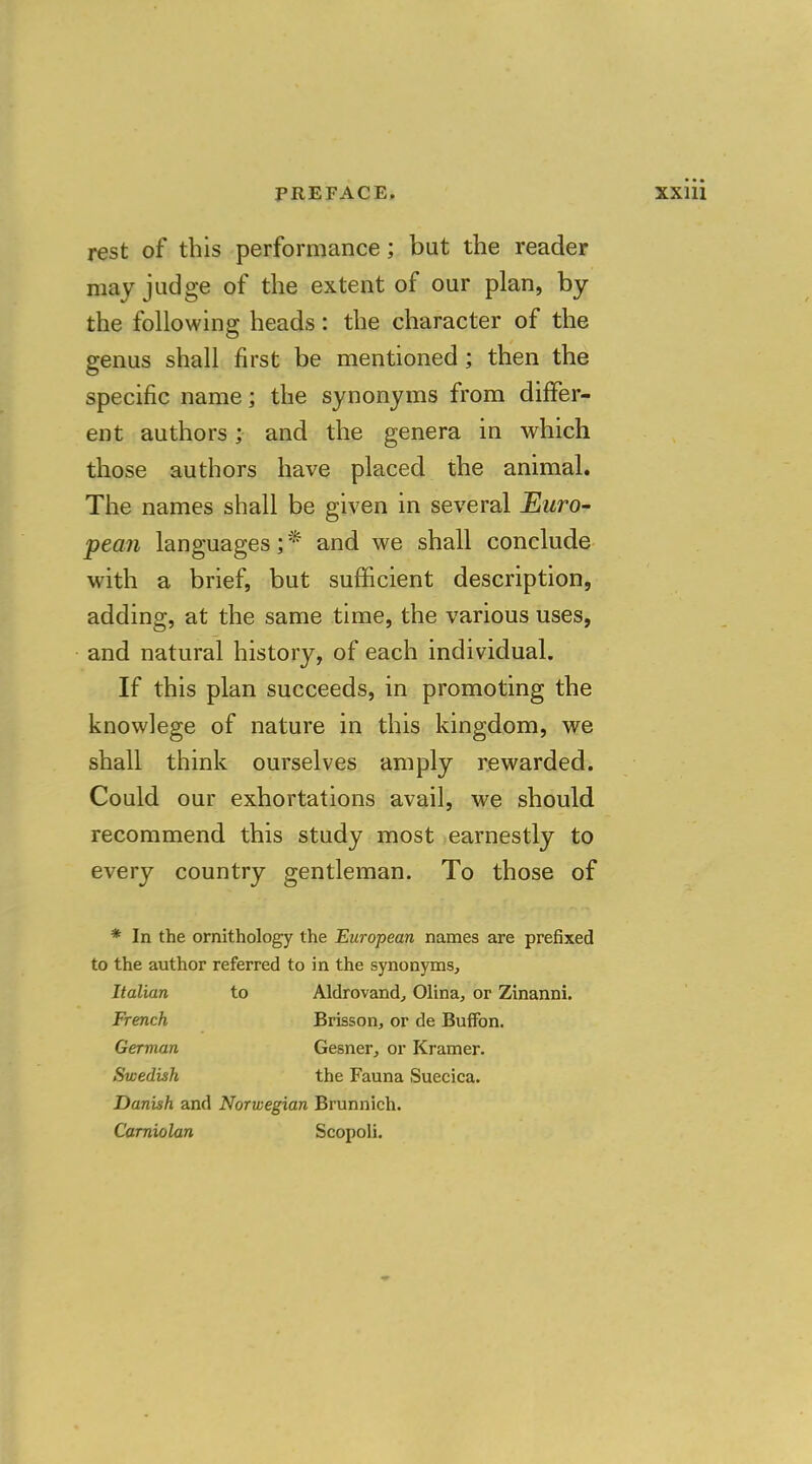 rest of this performance; but the reader may judge of the extent of our plan, by the following heads: the character of the genus shall first be mentioned; then the specific name; the synonyms from differ- ent authors; and the genera in which those authors have placed the animal. The names shall be given in several Euro- pean languages; f and we shall conclude with a brief, but sufficient description, adding, at the same time, the various uses, and natural history, of each individual. If this plan succeeds, in promoting the knowlege of nature in this kingdom, we shall think ourselves amply rewarded. Could our exhortations avail, we should recommend this study most earnestly to every country gentleman. To those of * In the ornithology the European names are prefixed to the author referred to in the synonyms, Italian to Aldrovand, Olina, or Zinanni. French Brisson, or de Buffon. German Gesner, or Kramer. Swedish the Fauna Suecica. Danish and Norwegian Brunnich. Carniolan Scopoli.