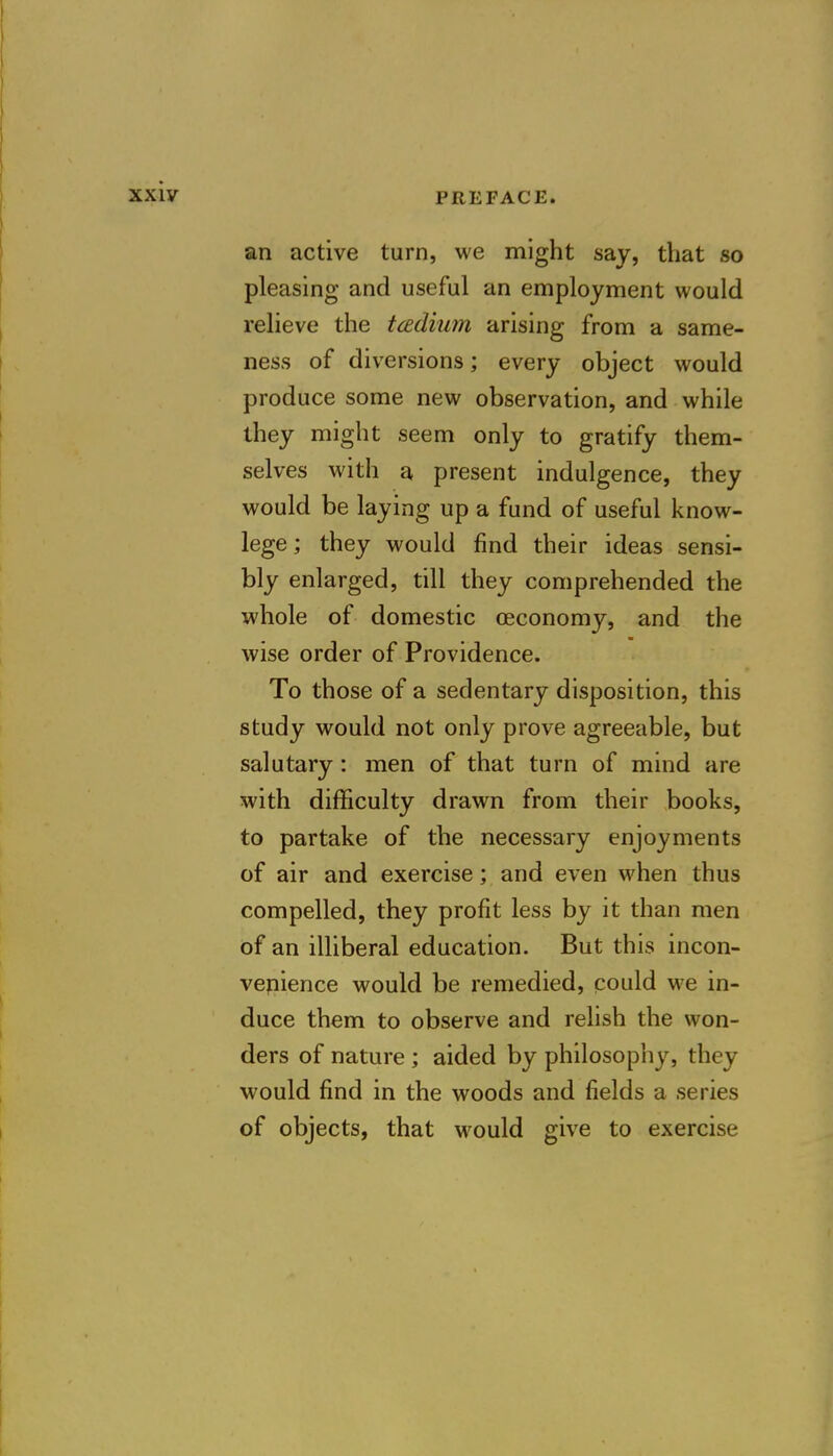 an active turn, we might say, that so pleasing and useful an employment would relieve the tcedium arising from a same- ness of diversions; every object would produce some new observation, and while they might seem only to gratify them- selves with a present indulgence, they would be laying up a fund of useful know- lege; they would find their ideas sensi- bly enlarged, till they comprehended the whole of domestic oeconomy, and the wise order of Providence. To those of a sedentary disposition, this study would not only prove agreeable, but salutary: men of that turn of mind are with difficulty drawn from their books, to partake of the necessary enjoyments of air and exercise; and even when thus compelled, they profit less by it than men of an illiberal education. But this incon- venience would be remedied, could we in- duce them to observe and relish the won- ders of nature ; aided by philosophy, they would find in the woods and fields a series of objects, that would give to exercise