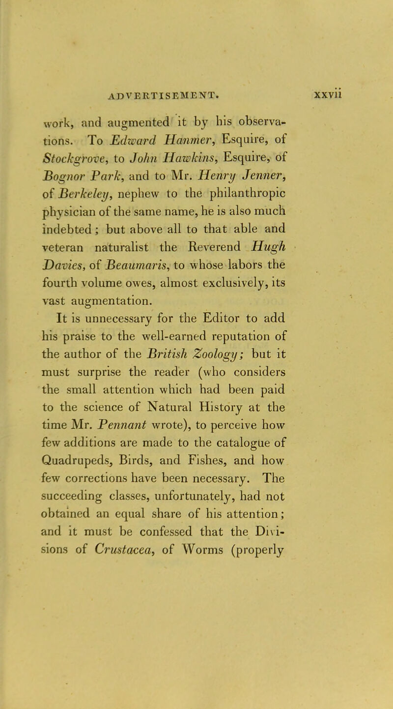 work, and augmented it by his observa- tions. To Edward Hanmer, Esquire, of Stockgrove, to John Hawkins, Esquire, of Bognor Park, and to Mr. Henri/ Jenner, of Berkeley, nephew to the philanthropic physician of the same name, he is also much indebted; but above all to that able and veteran naturalist the Reverend Hugh Davies, of Beaumaris, to whose labors the fourth volume owes, almost exclusively, its vast augmentation. It is unnecessary for the Editor to add his praise to the well-earned reputation of the author of the British Zoology; but it must surprise the reader (who considers the small attention which had been paid to the science of Natural History at the time Mr. Pennant wrote), to perceive how few additions are made to the catalogue of Quadrupeds, Birds, and Fishes, and how few corrections have been necessary. The succeeding classes, unfortunately, had not obtained an equal share of his attention; and it must be confessed that the Divi- sions of Crustacea, of Worms (properly