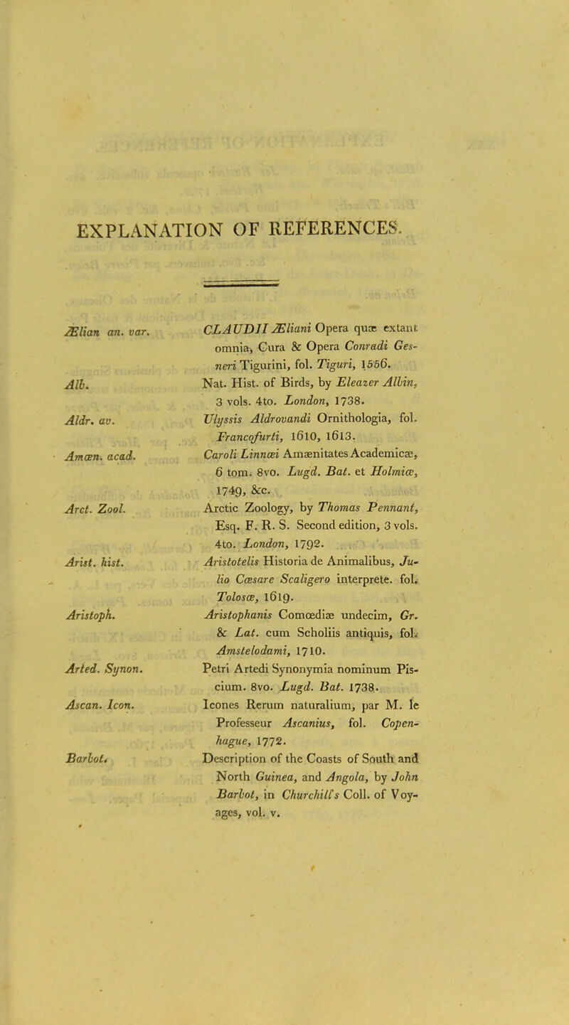 EXPLANATION OF REFERENCES Milan an. var. Alb. Aldr. av. Amain, acad. Arct. Zool. Arist. hist. Aristoph. Arted. Synon. Ascan. Icon. Barhoti CLAUD 112EHani Opera quae extant. omnia> Gura & Opera Conradi Ges~ neri Tigurini, fol. Tiguri, 1566. Nat. Hist, of Birds, by Eleazer Albin, 3 vols. 4to. London, 1738. Ulyssis Aldrovandi Ornithologia, fol. Francofurti, l6l0, l6l3. Caroli Linncei Amaenitates Academical, 6 torn. 8vo. Lugd. Bat. et Holmiw, 1749, &c. Arctic Zoology, by Thomas Pennant, Esq. F. R. S. Second edition, 3 vols. 4to. London, 1792. Arislotelis Historia de Animalibus, Ju- lio Ccesare Scaligero interprete. fol. Tolosce, 1619. Aristopkanis Comoediae undecim, Gr. & Lat. cum Scholiis antiquis, fob Amstelodami, 1710. Petri Artedi Synonymia nominum Pis- cium. 8vo. Lugd. Bat. 1738. Icones Rerum naturalium, par M. le Professeur Ascanius, fol. Copen- hague, 1772. Description of the Coasts of South and North Guinea, and Angola, by John Barbot, in Churchill's Coll. of Voy-