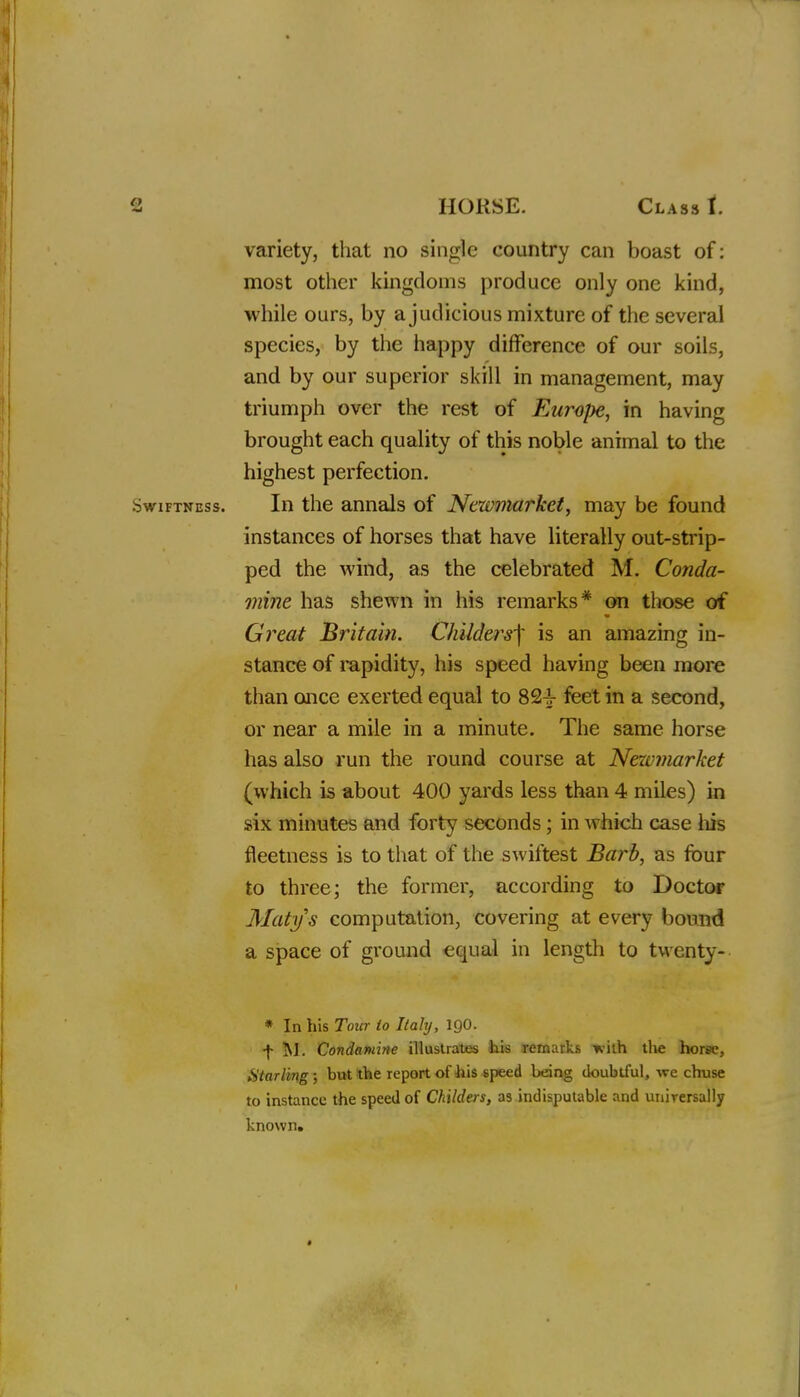 variety, that no single country can boast of: most other kingdoms produce only one kind, while ours, by a judicious mixture of the several species, by the happy difference of our soils, and by our superior skill in management, may triumph over the rest of Europe, in having brought each quality of this noble animal to the highest perfection. Swiftness. In the annals of Newmarket, may be found instances of horses that have literally out-strip- ped the wind, as the celebrated M. Conda- mine has shewn in his remarks* on those of Great Britain. Childers]' is an amazing in- stance of rapidity, his speed having been more than once exerted equal to 824- feet in a second, or near a mile in a minute. The same horse has also run the round course at Newmarket (which is about 400 yards less than 4 miles) in six minutes and forty seconds ; in which case his fleetness is to that of the swiftest Barb, as four to three; the former, according to Doctor Matys computation, covering at every bound a space of ground equal in length to twenty-- * In his Tour to Italy, IQO. f M. Condaniitte illustrates his remarks Kith the horee, Starling; but the report of his speed being doubtful, we chuse to instance the speed of Childers, as indisputable and unirersally known.