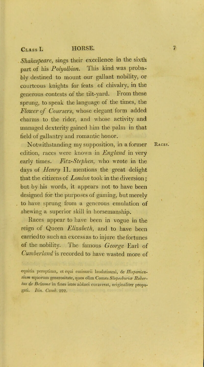 Shakespeare, sings their excellence in the sixth part of his Polyolbion. This kind was proba- bly destined to mount our gallant nobility, or courteous knights for feats of chivalry, in the generous contests of the tilt-yard. From these sprung, to speak the language of the times, the Flower of Coursers, whose elegant form added charms to the rider, and whose activity and managed dexterity gained him the palm in that field of gallantry and romantic honor. Notwithstanding my supposition, in a former edition, races were known in England in very early times. Fitz-Steplien, who wrote in the days of Henry II. mentions the great delight that the citizens of London took in the diversion; but by his words, it appears not to have been designed for the purposes of gaming, but merely to have sprung from a generous emulation of shewing a superior skill in horsemanship. Races appear to have been in vogue in the reign of Queen Elizabeth, and to have been carried to such an excess as to injure the fortunes of the nobility. The famous George Earl of Cumberland is recorded to have Avasted more of cquitia peroptima, ct erjui cmissaril laudatissmi, de Hispanien- tium equomm generositate, quos olim Conies Slopesburice Rober- tut de lielesme in fines istos adduci curaverat, originaliter propa- gati. Ilin. Camb. 222.