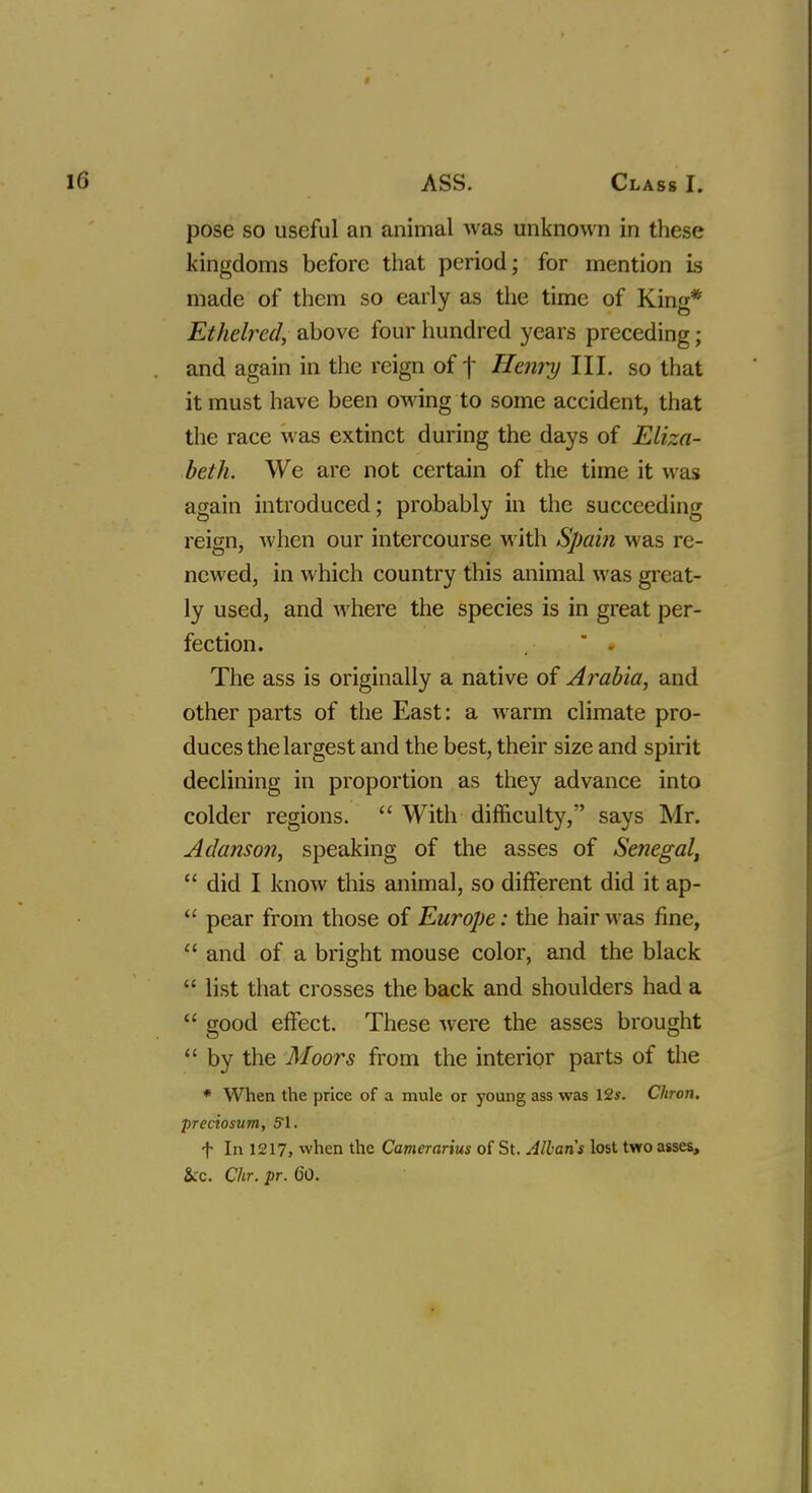pose so useful an animal was unknown in these kingdoms before that period; for mention is made of them so early as the time of King* Ethelred, above four hundred years preceding; and again in the reign off Henry III. so that it must have been owing to some accident, that the race was extinct during the days of Eliza- beth. We are not certain of the time it was again introduced; probably in the succeeding reign, when our intercourse with Spain was re- newed, in which country this animal was great- ly used, and where the species is in great per- fection.  . The ass is originally a native of Arabia, and other parts of the East: a warm climate pro- duces the largest and the best, their size and spirit declining in proportion as they advance into colder regions.  With difficulty, says Mr. Adanson, speaking of the asses of Senegal,  did I know this animal, so different did it ap-  pear from those of Europe: the hair was fine,  and of a bright mouse color, and the black  list that crosses the back and shoulders had a  good effect. These were the asses brought  by the Moors from the interior parts of the * When the price of a mule or young ass was 12*. Chron. preciosum, 51. f In 1217, when the Camerarius of St. Allans lost two asses, &rc. dir. pr. 60.