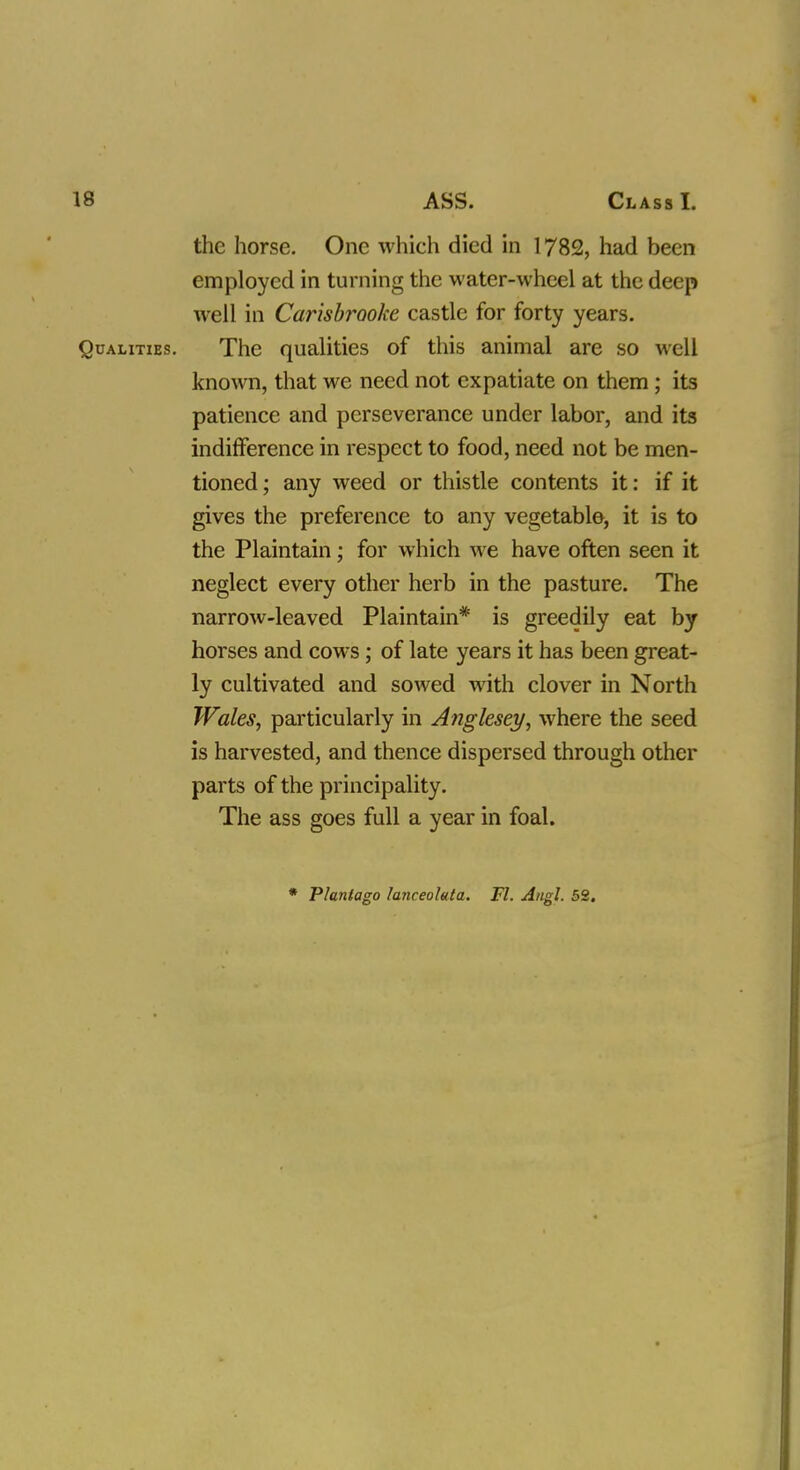 the horse. One which died in 1782, had been employed in turning the water-wheel at the deep well in Carisbraoke castle for forty years. Qualities. The qualities of this animal are so well known, that we need not expatiate on them; its patience and perseverance under labor, and its indifference in respect to food, need not be men- tioned ; any weed or thistle contents it: if it gives the preference to any vegetable, it is to the Plaintain; for which we have often seen it neglect every other herb in the pasture. The narrow-leaved Plaintain* is greedily eat by horses and cows; of late years it has been great- ly cultivated and sowed with clover in North Wales, particularly in Anglesey, where the seed is harvested, and thence dispersed through other parts of the principality. The ass goes full a year in foal. * Plantago lanceoluta. Fl. Angl. 52.