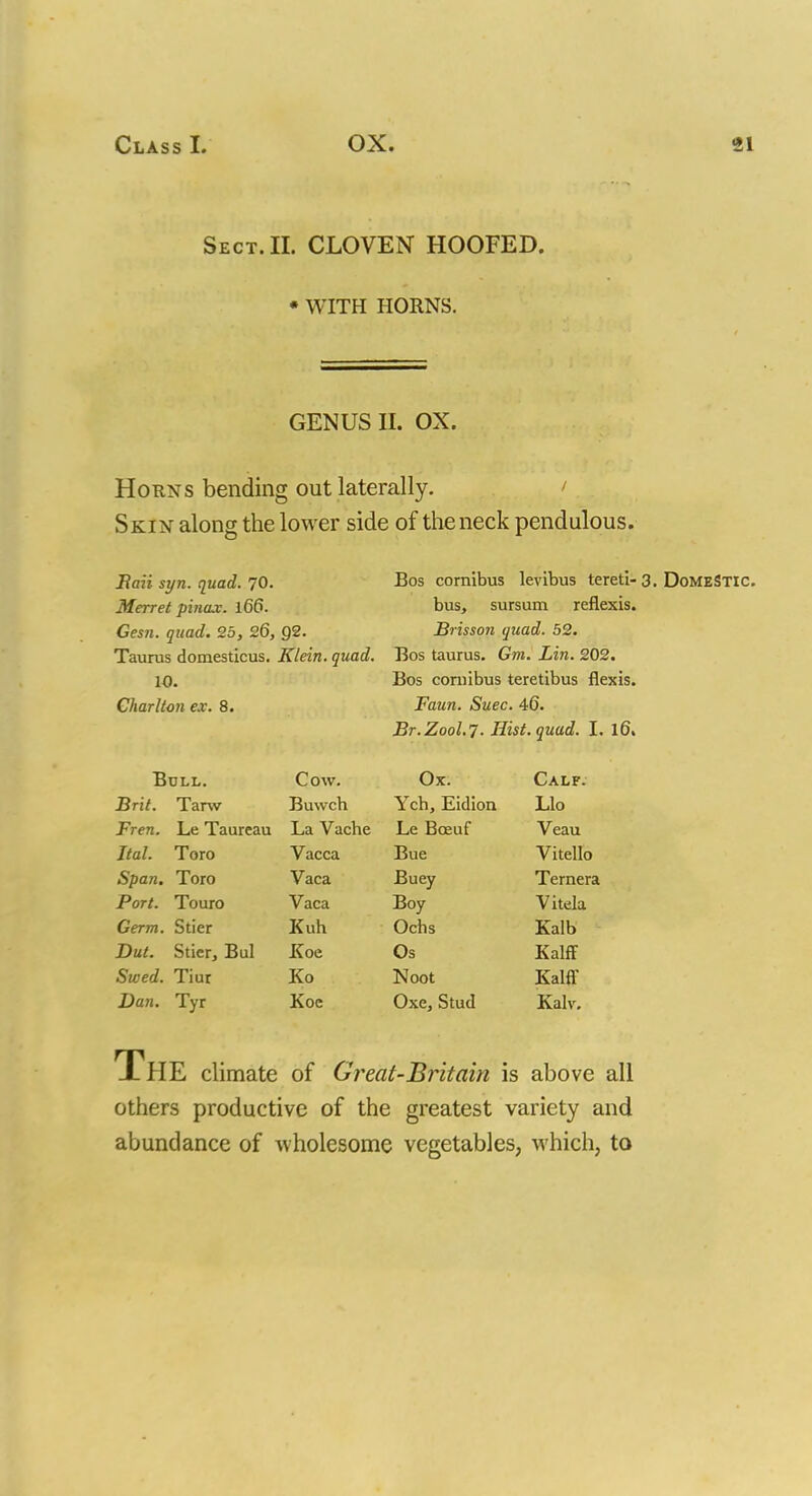 Sect. II. CLOVEN HOOFED. * WITH HORNS. GENUS II. OX. Horns bending out laterally. ' Skin along the lower side of the neck pendulous. Baii syn. quad. 70. Merret pinax. 166. Gesn. quad. 25, 26, Q2. Taurus domesticus. Klein, quad. 10. Charlton ex. 8. Boll. Brit. Tarw Fren. Le Taureau Ital. Toro Span. Toro Port. Touro Germ. Stier But. Stier, Bui Swed. Tiur Dan. Tyr Cow. Buwch La Vache Vacca Vaca Vaca Kuh Koe Ko Koc Bos cornibus levibus tereti- 3. Domestic. bus, sursum reflexis. Brisson quad. 52. Bos taurus. Gm. Lin. 202. Bos cornibus teretibus flexis. Faun. Suec. 46. Br. Z00L7. Hist. quad. I. 16. Ox. Ych, Eidion Le Bceuf Bue Buey Boy Ochs Os Noot Oxe, Stud Calf. Llo Veau Vitello Ternera Vitela Kalb Kalff Kalff Kalv. THE climate of Great-Britain is above all others productive of the greatest variety and abundance of wholesome vegetables, which, to