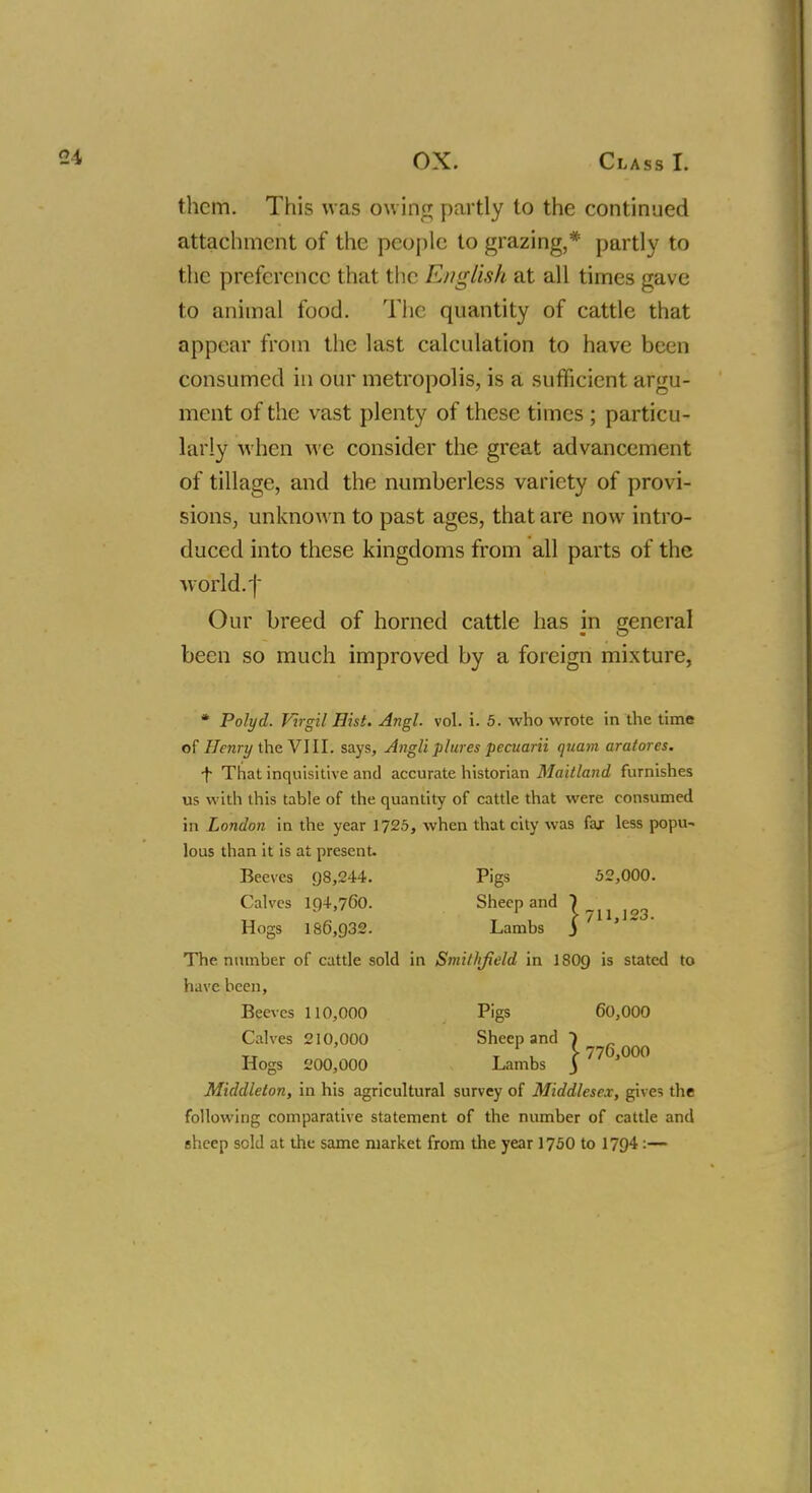 them. This was owing partly to the continued attachment of the people to grazing,* partly to the preference that the English at all times gave to animal food. The quantity of cattle that appear from the last calculation to have been consumed in our metropolis, is a sufficient argu- ment of the vast plenty of these times ; particu- larly when we consider the great advancement of tillage, and the numberless variety of provi- sions, unknown to past ages, that are now intro- duced into these kingdoms from all parts of the world, f Our breed of horned cattle has in general been so much improved by a foreign mixture, * Polyd. Virgil Hist. Angl. vol. i. 5. who wrote in the time of Henry the VIII. says, Angli plures pecuarii quam aratores. f That inquisitive and accurate historian Maitland furnishes us with this table of the quantity of cattle that were consumed in London in the year 1725, when that city was faj less popu- lous than it is at present- Beeves 98,244. Pigs 52,000. Calves 1{)4,760. Sheep and T ' 03 Hogs 186,932. Lambs j ' ' The number of cattle sold in Smit/ifield in I8O9 is stated to have been, Beeves 110,000 Pigs 60,000 Calves 210,000 Sheep and 7 t , 5-776,000 Hogs 200,000 Lambs j Middleton, in his agricultural survey of Middlesex, gives the following comparative statement of the number of cattle and ehcep sold at the same market from the year 1750 to 1794:—