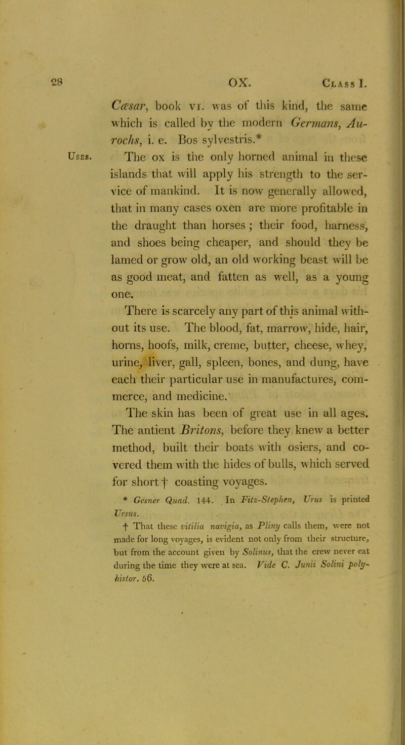 Casar, book viJ was of this kind, the same which is called bv the modern Germans, Au- roc/is, i. e. Bos sylvestris.* The ox is the only horned animal in these islands that will apply his strength to the ser- vice of mankind. It is now generally allowed, that in many cases oxen are more profitable in the draught than horses ; their food, harness, and shoes being cheaper, and should they be lamed or grow old, an old working beast will be as good meat, and fatten as well, as a young one. There is scarcely any part of this animal with- out its use. The blood, fat, marrow, hide, hair, horns, hoofs, milk, creme, butter, cheese, whey, urine, liver, gall, spleen, bones, and dung, have each their particular use in manufactures, com- merce, and medicine. The skin has been of great use in all ages. The antient Britons, before they knew a better method, built their boats with osiers, and co- vered them with the hides of bulls, which served for short ^ coasting voyages. * Gesner Quad. 144. In Fitz-Stephen, Urus is printed Ursus. f That these vitilia navigia, as Pliny calls them, -were not made for long voyages, is evident not only from their structure, but from the account given by Solinus, that the crew never eat during the time they were at sea. Fide C. Junii Solini poly- histor. 56.