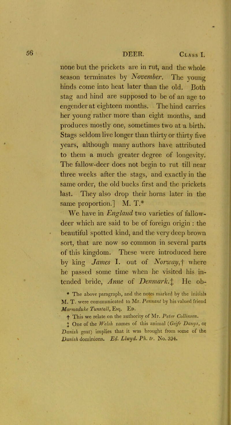 none but the prickets are in rut, and the whole season terminates by November. The young hinds come into heat later than the old. Both stag and hind are supposed to be of an age to engender at eighteen months. The hind carries her young rather more than eight months, and produces mostly one, sometimes two at a birth. Stags seldom live longer than thirty or thirty five years, although many authors have attributed to them a much greater degree of longevity. The fallow-deer does not begin to rut till near three weeks after the stags, and exactly in the same order, the old bucks first and the prickets last. They also drop their horns later in the same proportion.] M. T.# We have in England two varieties of fallow- deer which are said to be of foreign origin : the beautiful spotted kind, and the very deep brown sort, that are now so common in several parts of this kingdom. These were introduced here by king James I. out of Norway,-\ where he passed some time when he visited his in- tended bride, Anne of Denmark.^ He ob- * The above paragraph, and the notes marked by the initials M. T- were communicated to Mr. Pennant by his valued friend Marmaduke Tuns tall, Esq. Ed. f This we relate on the authority of Mr. Peter Collinson. X One of the Welsh names of this animal (Geifr Danys, or, Danish goat) implies that it was brought from some of the Danish dominions. Ed. Llwyd. Ph. tr. No. 334.