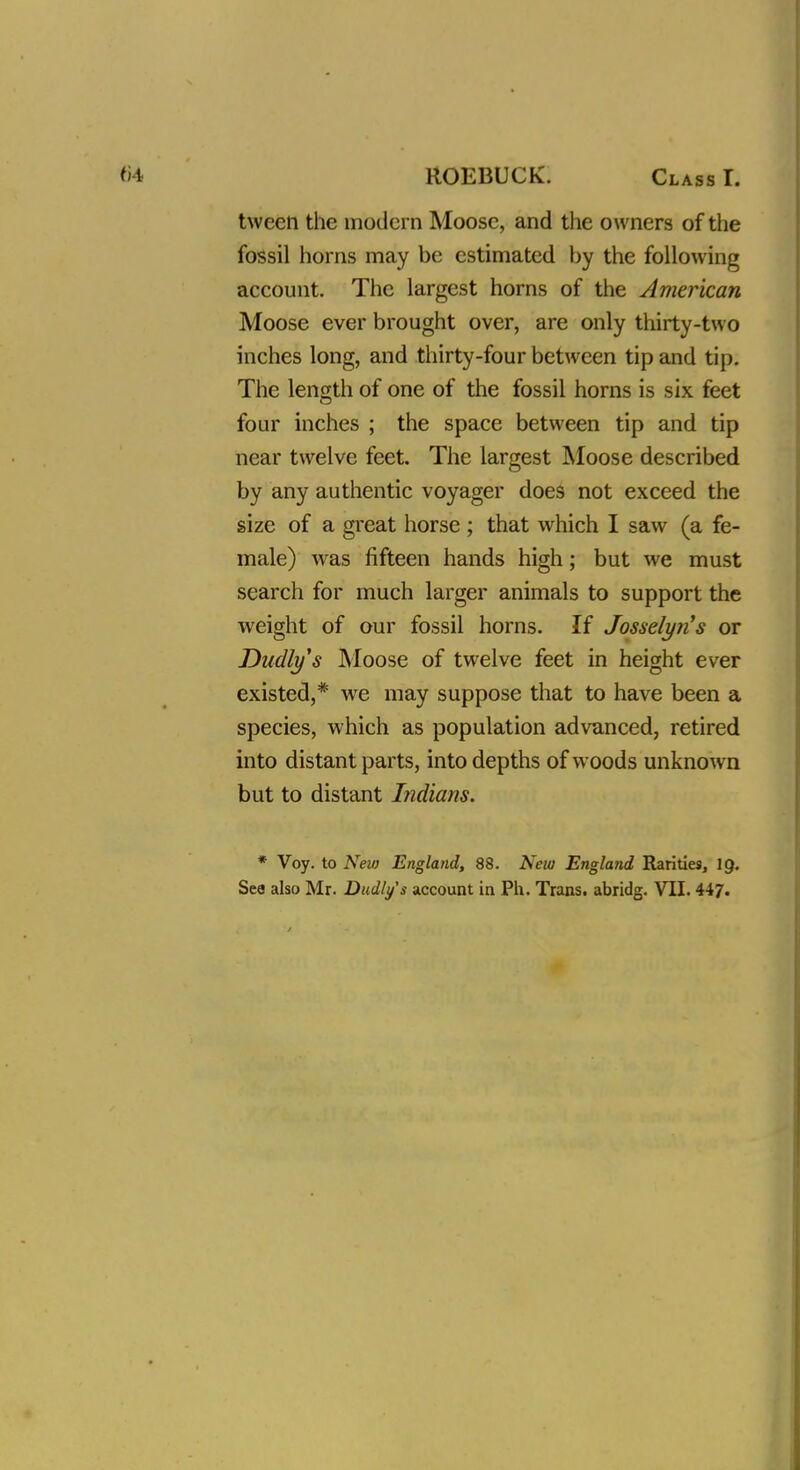 tweeti the modern Moose, and the owners of the fossil horns may be estimated by the following account. The largest horns of the American Moose ever brought over, are only thirty-two inches long, and thirty-four between tip and tip. The length of one of the fossil horns is six feet four inches ; the space between tip and tip near twelve feet. The largest Moose described by any authentic voyager does not exceed the size of a great horse ; that which I saw (a fe- male) wras fifteen hands high; but we must search for much larger animals to support the weight of our fossil horns. If Josselyn's or Dudlys Moose of twelve feet in height ever existed,* wre may suppose that to have been a species, which as population advanced, retired into distant parts, into depths of woods unknown but to distant Indians. * Voy. to New England, 88. New England Rarities, 19.