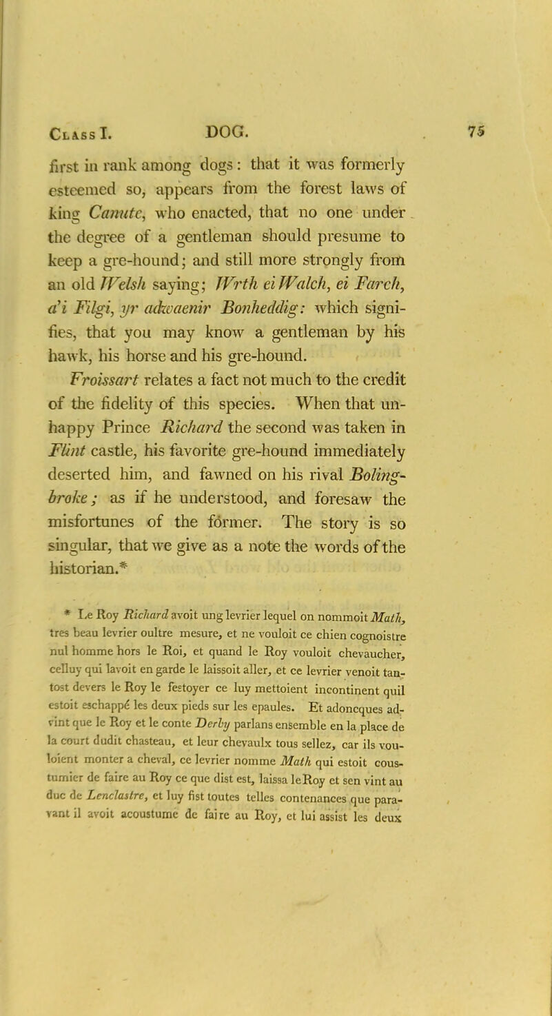 first in rank among clogs : that it was formerly esteemed so, appears from the forest laws of king Canute, who enacted, that no one under the degree of a gentleman should presume to keep a gre-hound; and still more strongly from an old IVdsh saying; JVrth eifValch, ei Farch, a'i Filgi, yr aikvaenir Bonheddig: which signi- fies, that you may know a gentleman by his hawk, his horse and his gre-hound. Froissart relates a fact not much to the credit of the fidelity of this species. When that un- happy Prince Richard the second was taken in Flint castle, his favorite gre-hound immediately deserted him, and fawned on his rival Boling- broke; as if he understood, and foresaw the misfortunes of the former. The story is so singular, that we give as a note the words of the historian.* * Le Roy Richard avoit ung levrier lequel on nommoit Math, tres beau levrier oultre mesure, et ne vouloit ce chien cognoistre nul homme hors le Roi, et quand le Roy vouloit chevaucher, celluy qui lavoit en garde le laissoit aller, et ce levrier venoit tan- tost devers le Roy le festoyer ce luy mettoient incontinent quil estoit eschappe' les deux pieds sur les epaules. Et adoncques ad- vint que lc Roy et le conte Derhj parlans ensemble en la place de la court dudit chasteau, et leur chevaulx tous sellez, car ils vou- loient monter a cheval, ce levrier nomme Math qui estoit cous- tumicr de faire au Roy ce que dist est, laissa leRoy et sen vint au due de Lenclastre, et luy fist toutes telles contenances que para- vantil avoit acoustumc de faire au Roy, et lui assist les deux