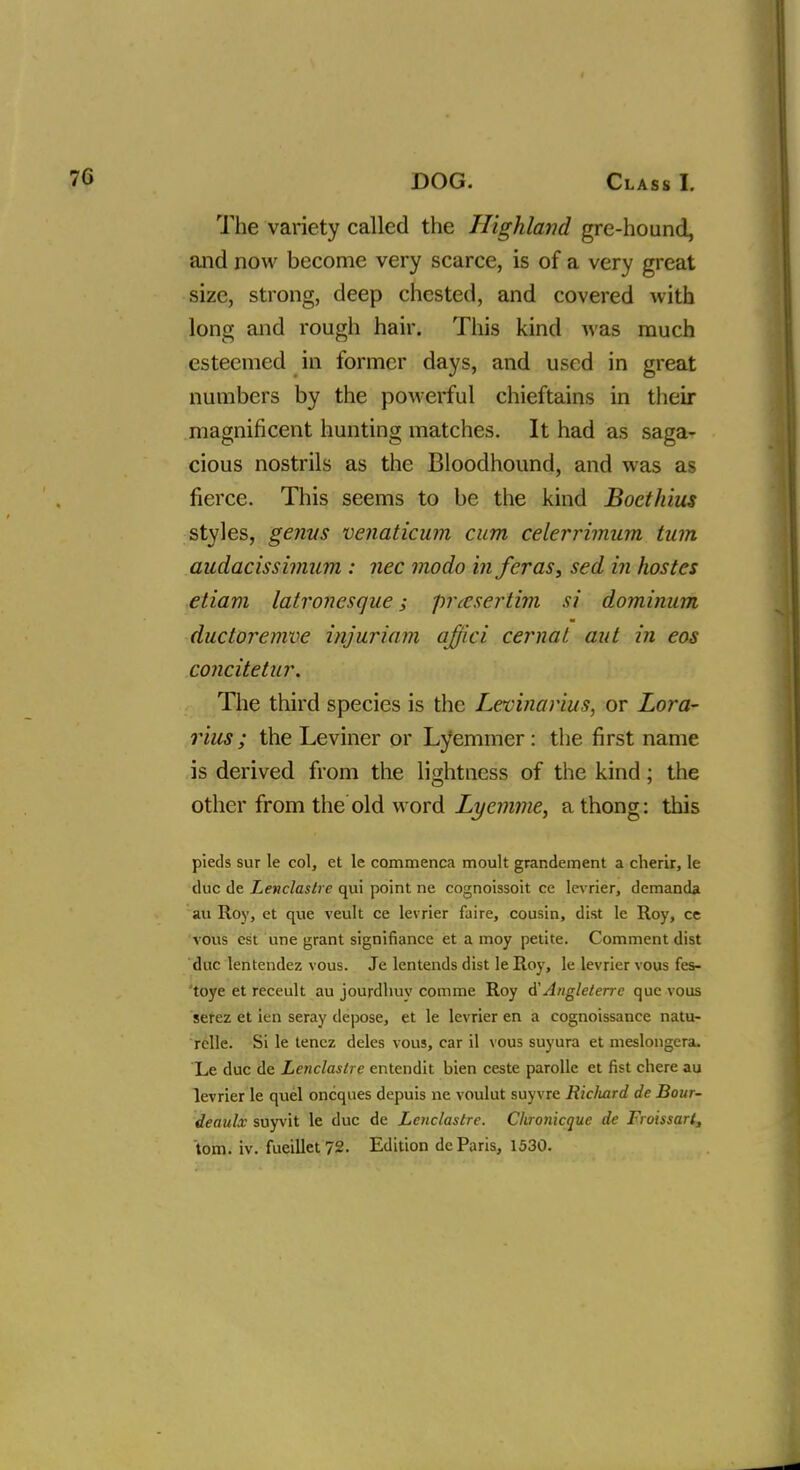 The variety called the Highland gre-hound, and now become very scarce, is of a very great size, strong, deep chested, and covered with long and rough hair. This kind was much esteemed in former days, and used in great numbers by the powerful chieftains in their magnificent hunting matches. It had as saga- cious nostrils as the Bloodhound, and was as fierce. This seems to be the kind Boethius styles, genus venaticum cum celerrimum turn audacissimum : nec modo in fcras, sed in hostes etiam latronesque; prccsertim si dominum ductoremve injuriam qffici cernat aut in eos concitetur. The third species is the Levinarius, or Lora- rius; the Leviner or Lyemmer: the first name is derived from the lightness of the kind ; the other from the old word Lyemme, a thong: this pieds sur le col, et le commenca moult grandement a cherir, le due de Lenclastre qui point ne cognoissoit ce levrier, demanda au Roy, et que veult ce levrier faire, cousin, dist le Roy, ce vous est une grant signifiance et a moy petite. Comment dist due lentendez vous. Je lentends dist le Roy, le levrier vous fes- toye et receult au jourdhuy comme Roy d'Angleterrc que vous serez et ien seray depose, et le levrier en a cognoissance natu- rclle. Si le tencz deles vous, car il vous suyura et meslongera. Le due de Lenclastre entendit bien ceste parolle et fist chere au levrier le quel oncques depuis ne voulut suyvre Ricliard de Bour- deaulx suyvit le due de Lenclastre. Chronicque de Froissarl,