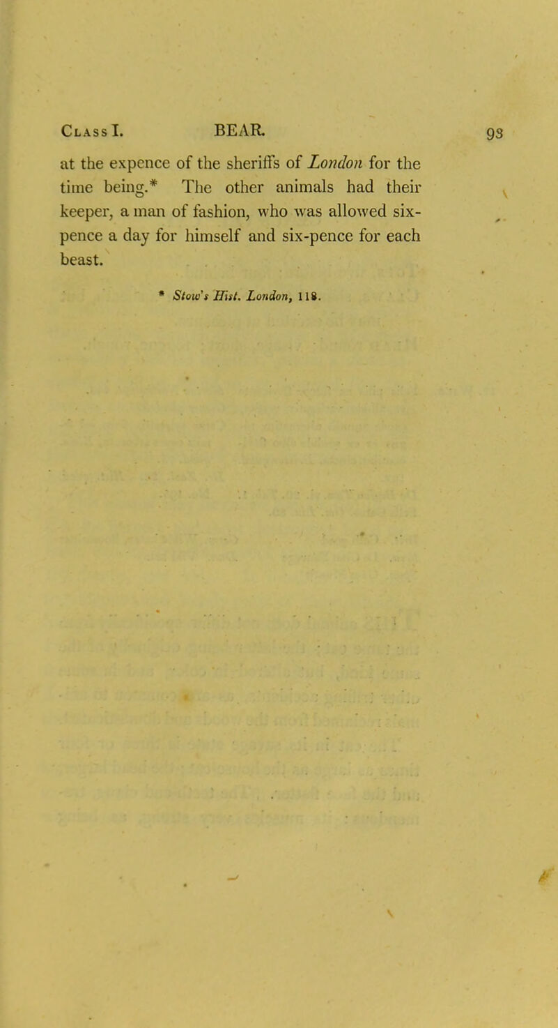 at the expence of the sheriffs of London for the time being.* The other animals had their keeper, a man of fashion, who was allowed six- pence a day for himself and six-pence for each beast.