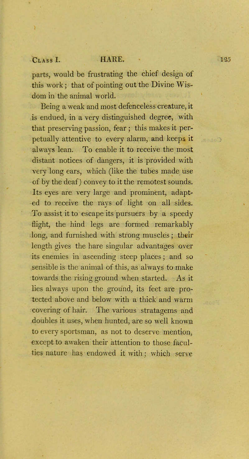 Class I. HARE. parts, would be frustrating the chief design of this work; that of pointing out the Divine Wis- dom in the animal world. Being a weak and most defenceless creature, it is endued, in a very distinguished degree, with that preserving passion, fear; this makes it per- petually attentive to every alarm, and keeps it always lean. To enable it to receive the most distant notices of dangers, it is provided with very long ears, which (like the tubes made use of by the deaf) convey to it the remotest sounds. Its eyes are very large and prominent, adapt- ed to receive the rays of light on all sides. To assist it to escape its pursuers by a speedy flight, the hind legs are formed remarkably long, and furnished with strong muscles; their length gives the hare singular advantages over its enemies in ascending steep places; and so sensible is the animal of this, as always to make towards the rising ground when started. As it lies always upon the ground, its feet are pro- tected above and below with a thick and warm covering of hair. The various stratagems and doubles it uses, when hunted, are so well known to every sportsman, as not to deserve mention, except to awaken their attention to those facul- ties nature has endowed it with; which serve