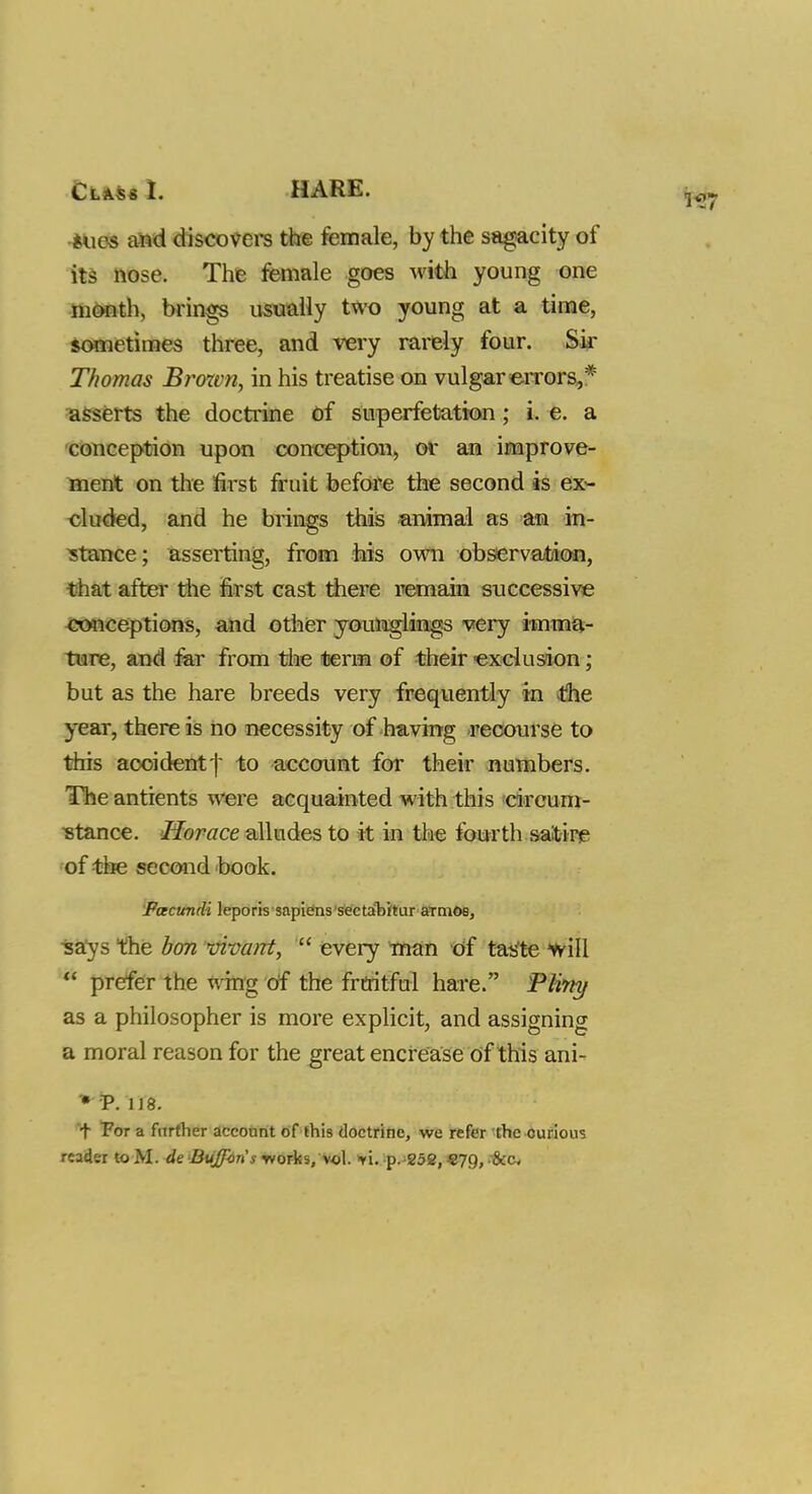 •ilies and discovers the female, by the sagacity of its nose. The female goes with young one month, brings usually two young at a time, sometimes three, and very rarely four. Sir Thomas Broom, in his treatise on vulgar errors,* asserts the doctrine of superfetation; i. e. a conception upon conception, of an improve- ment on the first fruit before the second is ex- cluded, and he brings this animal as an in- stance ; asserting, from his own observation, that after the first cast there remain successive conceptions, and other younglings very imma- ture, and far from the term of their exclusion; but as the hare breeds very frequently in the year, there is no necessity of having recourse to this aooident| to account for their numbers. The antients were acquainted with this circum- stance. Horace alludes to it in the fourth satire of the second book. Facundi leporis sapiens sectahitur aTmos, says the bon vivant,  every man of taste will * prefer the wing of the fruitful hare. Pl'my as a philosopher is more explicit, and assigning a moral reason for the great encrease of this ani- * P. 118. t For a further account of this doctrine, we refer the curious