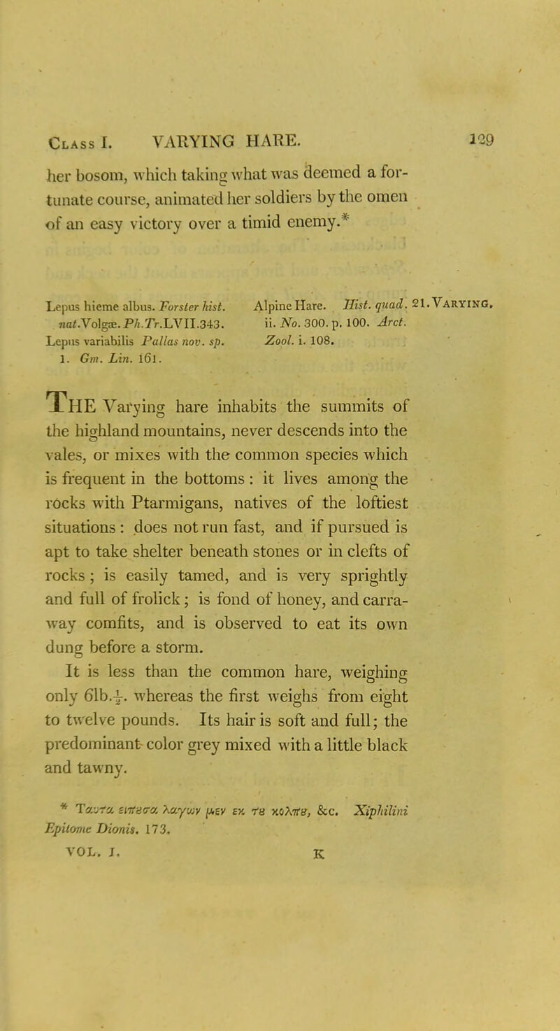 her bosom, which taking what was deemed a for- tunate course, animated her soldiers by the omen of an easy victory over a timid enemy.* Lepus hieme albus. Forster hist. 7iat.Vo\gx.Ph.Tr.LVlI.343. Lepus variabilis Pallas nov. sp. 1. Gm. Lin. 161. Alpine Hare. Hist. quad. 21. VARYING, ii. No. 300. p. 100. Arct. Zool. i. 108. The Varying hare inhabits the summits of the highland mountains, never descends into the vales, or mixes with the common species which is frequent in the bottoms : it lives among the rocks with Ptarmigans, natives of the loftiest situations : does not run fast, and if pursued is apt to take shelter beneath stones or in clefts of rocks; is easily tamed, and is very sprightly and full of frolick; is fond of honey, and carra- v.av comfits, and is observed to eat its own dung before a storm. It is less than the common hare, weighing only 61b.-i-. whereas the first weighs from eight to twelve pounds. Its hair is soft and full; the predominant color grey mixed with a little black and tawny. * Tcarta, sntaea. Xayiuy per ay. rs -aoXKB, &c. Xiphilini Epitome Dionis. 173. VOL. J. K