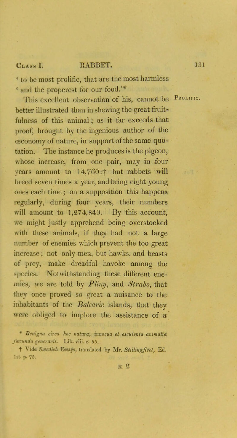 1 to be most prolific, that are the most harmless ' and the properest for our food.'* This excellent observation of his, cannot be better illustrated than in shewing the great fruit- fulness of this animal; as it far exceeds that proof, brought by the ingenious author of the oeconomy of nature, in support of the same quo- tation. The instance he produces is the pigeon, whose increase, from one pair, may in four years amount to 14,760 :j but rabbets Avill breed seven times a year, and bring eight young ones each time; on a supposition this happens regularly, during four years, their numbers will amount to 1,274,840. By this account, w e might justly apprehend being overstocked with these animals, if they had not a large number of enemies which prevent the too great increase; not only men, but hawrks, and beasts of prey, make dreadful havoke among the species. Notwithstanding these different ene- mies, we are told by Pliny, and Strabo, that they once proved so great a nuisance to the inhabitants of the Balearic islands, that they were obliged to implore the assistance of a * Benigna circa hoc nalura, innocua et esculenia animalia feccunda gencravit. Lib. viii. c 55. f Vide Swedith Essays, translated by Mr. Stillingfleel, Ed. 1st. p. 75. K 2